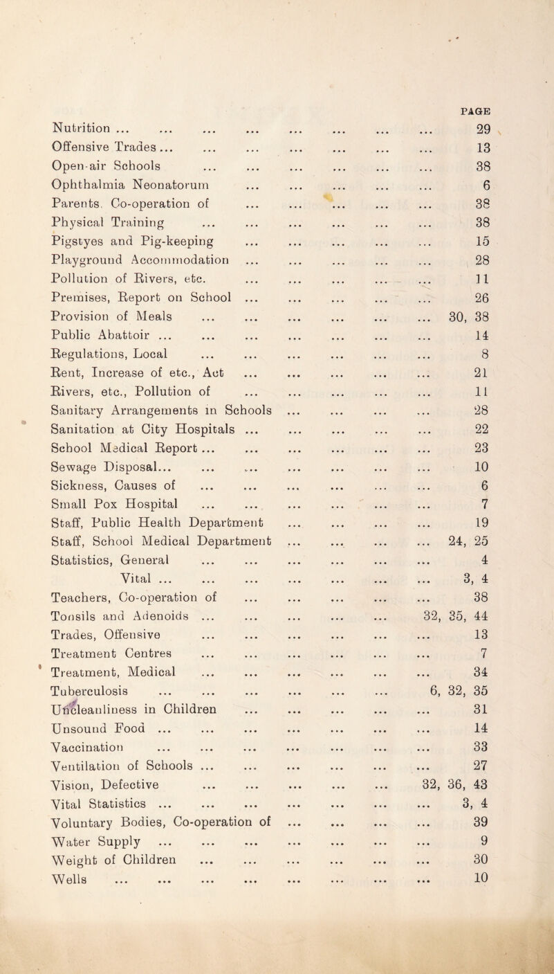 Nutrition ... Offensive Trades... Open-air Schools Ophthalmia Neonatorum Parents, Oo-operation of Physical Training Pigstyes and Pig-keeping Playground Accommodation Pollution of Bivers, etc. Premises, Beport on School ... Provision of Meals Public Abattoir ... Begulations, Local Bent, Increase of etc., Act Bivers, etc., Pollution of Sanitary Arrangements in Schools Sanitation at City Hospitals ... School Medical Beport ... Sewage Disposal... Sickness, Causes of Small Pox Hospital Staff, Public Health Department Staff, School Medical Department Statistics, General Vital ... ... ... Teachers, Co-operation of Tonsils and Adenoids ... Trades, Offensive Treatment Centres Treatment, Medical Tuberculosis UfScleanliness in Children Unsound Food ... Vaccination Ventilation of Schools ... Vision, Defective Vital Statistics ... Voluntary Bodies, Co-operation of Water Supply Weight of Children • ♦ • PAGE 29 13 38 6 38 38 15 28 n 26 30, 38 11 8 21 11 28 22 23 10 6 7 19 24, 25 4 3, 4 38 32, 35, 44 13 7 34 6, 32, 35 31 14 33 27 32, 36, 43 3, 4 39 9 30