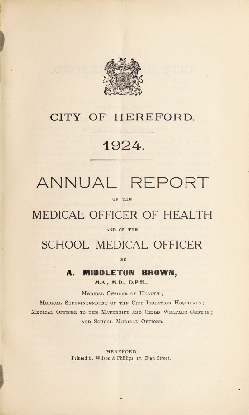 1924. ANNUAL REPORT OF THE MEDICAL OFFICER OF HEALTH AND OF THE SCHOOL MEDICAL OFFICER BY A. MIDDLETON BROWN, M.A., M.D., D.P.H., Medical Officer of Health ; Medical Superintendent of the City Isolation Hospitals ; Medical Officer to the Maternity and Child Welfare Centre ; and School Medical Officer. HEREFORD: Printed by Wilson & Phillips, 17, Eign Street.