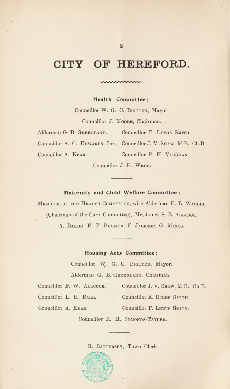 CITY OF HEREFORD. Health Committee: Councillor W. G. C. Britten, Mayor. Councillor J. Moore, Chairman. Alderman G. B. Greenland. Councillor F. Lewis Smith. Councillor A. C. Edwards, Jnr. Councillor J. V. Shaw, M.B., Ch.B. Councillor A. Rear. Councillor P. H. Vaughan. Councillor J. B. Webb. Maternity and Child Welfare Committee : Members of the Health Committee, with Alderman E. L. Wallis, (Chairman of the Care Committee), Mesdames S. E. Allcock, A. Baker, E. F. Bulmer, F. Jackson, G. Mines. Housing Acts Committee: Councillor W. G. C. Britten, Mayor. Alderman Go B. Greenland, Chairman. Councillor F. W. Allcock. Councillor J. V. Shaw, M.B., Ch.B. Councillor L. H. Ball. Councillor A. Hiles Smith. Councillor A. Rear. Councillor F. Lewis Smith. Councillor R. H. Symonds-Tayler. R. Battersby, Town Clerk.