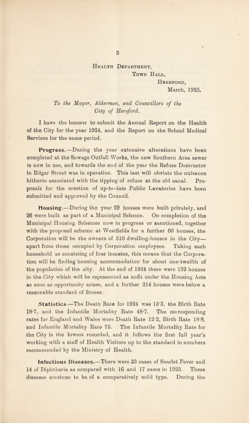 Health Department, Town Hall, Hereford, March, 1925, To the Mayor, Aldermen, and Councillors of the City of Hereford. I have the honour to submit the Annual Report on the Health of the City for the year 1924, and the Report on the School Medical Services for the same period. Progress.—During the year extensive alterations have been completed at the Sewage Outfall Works, the new Southern Area sewer is now in use, and towards the end of the year the Refuse Destructor in Edgar Street was in operation. This last will obviate the nuisance hitherto associated with the tipping of refuse at the old canal. Pro- posals for the erection of up-to-date Public Lavatories have been submitted and approved by the Council. Mousing.—During the year 29 houses were built privately, and 26 were built as part of a Municipal Scheme. On completion of the Municipal Housing Schemes now in progress or sanctioned, together with the proposed scheme at Westfields for a further 60 houses, the Corporation will be the owners of 510 dwelling-houses in the City— apart from those occupied by Corporation employees. Taking each household as consisting of four inmates, this means that the Corpora- tion will be finding housing accommodation for about one-twelfth of the population of the city. At the end of 1924 there were 132 houses in the City which will be represented as unfit under the Housing Acts as soon as opportunity arises, and a further 214 houses were below a reasonable standard of fitness. Statistics.—The Death Rate for 1924 was 13*3, the Birth Rate 18*7, and the Infantile Mortality Rate 48*7. The corresponding rates for England and Wales were Death Rate 12‘2, Birth Rate 18*8, and Infantile Mortality Rate 75. The Infantile Mortality Rate for the City is the lowest recorded, and it follows the first full year’s working with a staff of Health Visitors up to the standard in numbers recommended by the Ministry of Health. Infectious Diseases.—There were 33 cases of Scarlet Fever and 14 of Diphtheria as compared with 16 and 17 cases in 1923. These diseases continue to be of a comparatively mild type. During the