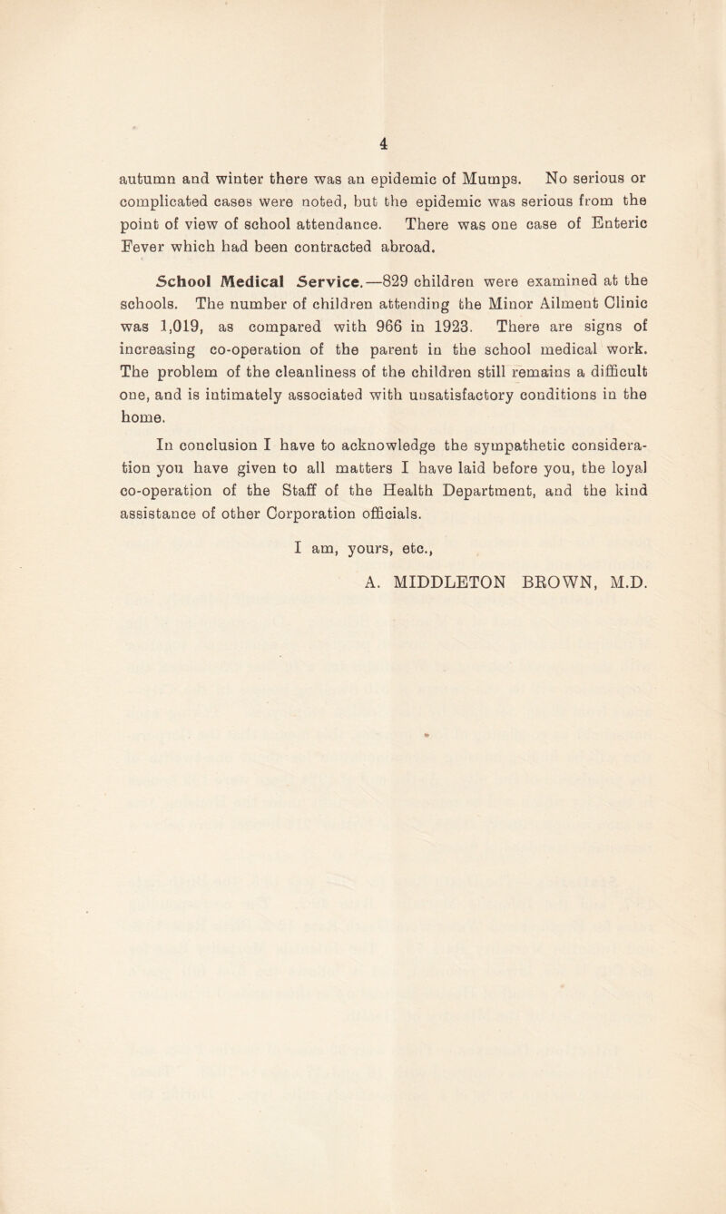 autumn and winter there was an epidemic of Mumps. No serious or complicated cases were noted, but the epidemic was serious from the point of view of school attendance. There was one case of Enteric Eever which had been contracted abroad. School Medical Service.—829 children were examined at the schools. The number of children attending the Minor Ailment Clinic was 1,019, as compared with 966 in 1923. There are signs of increasing co-operation of the parent in the school medical work. The problem of the cleanliness of the children still remains a difficult one, and is intimately associated with unsatisfactory conditions in the home. In conclusion I have to acknowledge the sympathetic considera- tion you have given to all matters I have laid before you, the loyal co-operation of the Staff of the Health Department, and the kind assistance of other Corporation officials. I am, yours, etc., A. MIDDLETON BROWN, M.D. &
