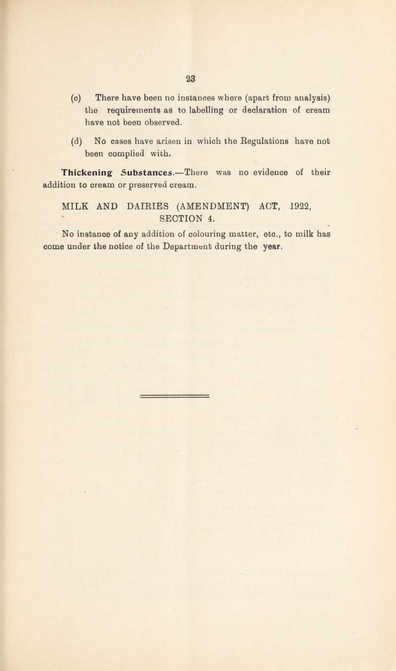 (c) There have been no instances where (apart from analysis) the requirements as to labelling or declaration of cream have not been observed, (d) No cases have arisen in which the Regulations have not been complied with. Thickening Substances.—There was no evidence of their addition to cream or preserved cream. MILK AND DAIRIES (AMENDMENT) ACT, 1922, SECTION 4. No instance of any addition of colouring matter, etc., to milk has come under the notice of the Department during the year.