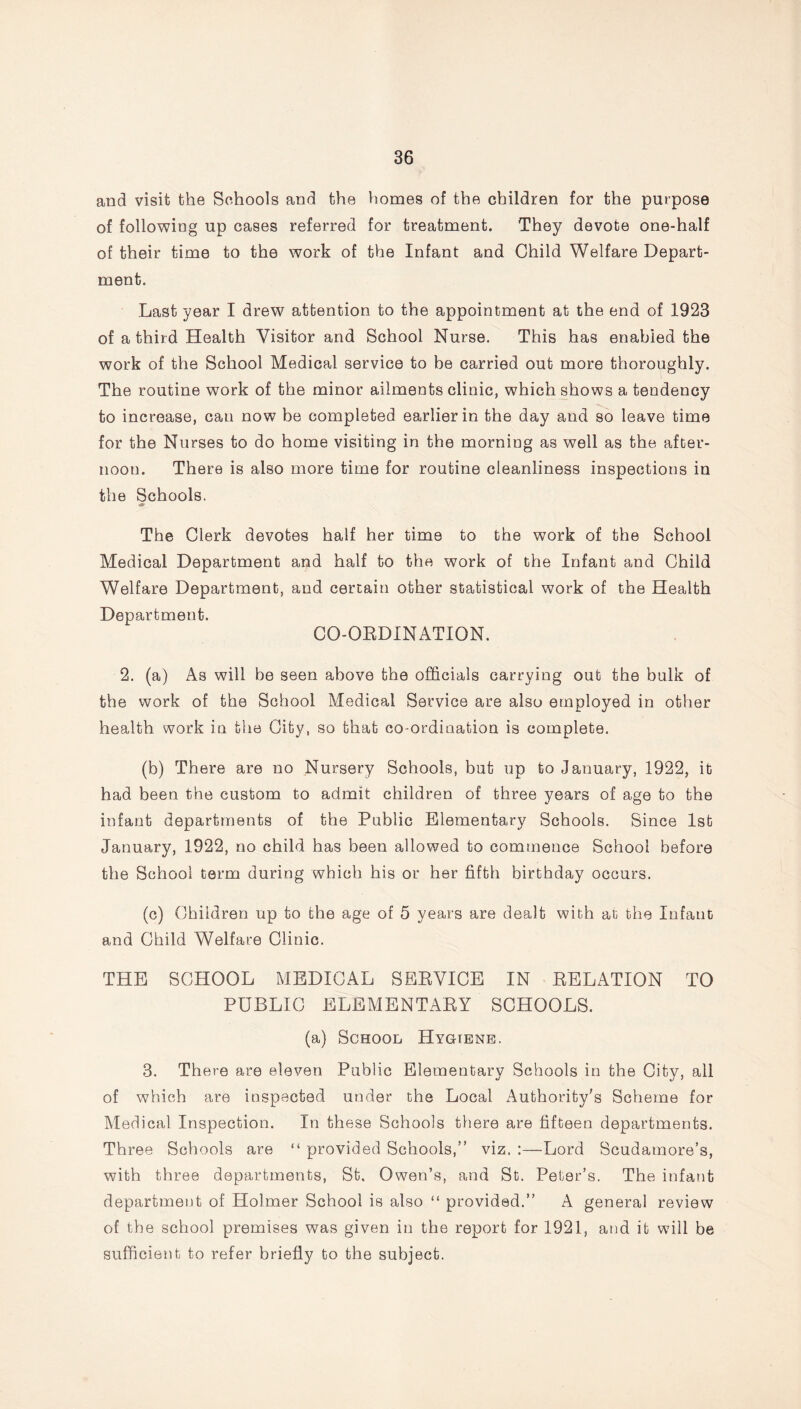 and visit the Schools and the homes of the children for the purpose of following up cases referred for treatment. They devote one-half of their time to the work of the Infant and Child Welfare Depart- ment. Last year I drew attention to the appointment at the end of 1923 of a third Health Visitor and School Nurse. This has enabled the work of the School Medical service to be carried out more thoroughly. The routine work of the minor ailments clinic, which shows a tendency to increase, can now be completed earlier in the day and so leave time for the Nurses to do home visiting in the morning as well as the after- noon. There is also more time for routine cleanliness inspections in the Schools. The Clerk devotes half her time to the work of the School Medical Department and half to the work of the Infant and Child Welfare Department, and certain other statistical work of the Health Department. CO-OBDINATION. 2. (a) As will be seen above the officials carrying out the bulk of the work of the School Medical Service are also employed in other health work in the City, so that co ordination is complete. (b) There are no Nursery Schools, but up to January, 1922, it had been the custom to admit children of three years of age to the infant departments of the Public Elementary Schools. Since 1st January, 1922, no child has been allowed to commence School before the School term during which his or her fifth birthday occurs. (c) Children up to the age of 5 years are dealt with at the Infant and Child Welfare Clinic. THE SCHOOL MEDICAL SEEVICE IN EELATION TO PUBLIC ELEMENTAEY SCHOOLS. (a) School Hygtene. 3. There are eleven Public Elementary Schools in the City, all of which are inspected under the Local Authority's Scheme for Medical Inspection. In these Schools there are fifteen departments. Three Schools are “ provided Schools,” viz. :—Lord Scudamore’s, with three departments, St. Owen’s, and St. Peter’s. The infant department of Holrner School is also “ provided.” A general review of the school premises was given in the report for 1921, and it will be sufficient to refer briefly to the subject.