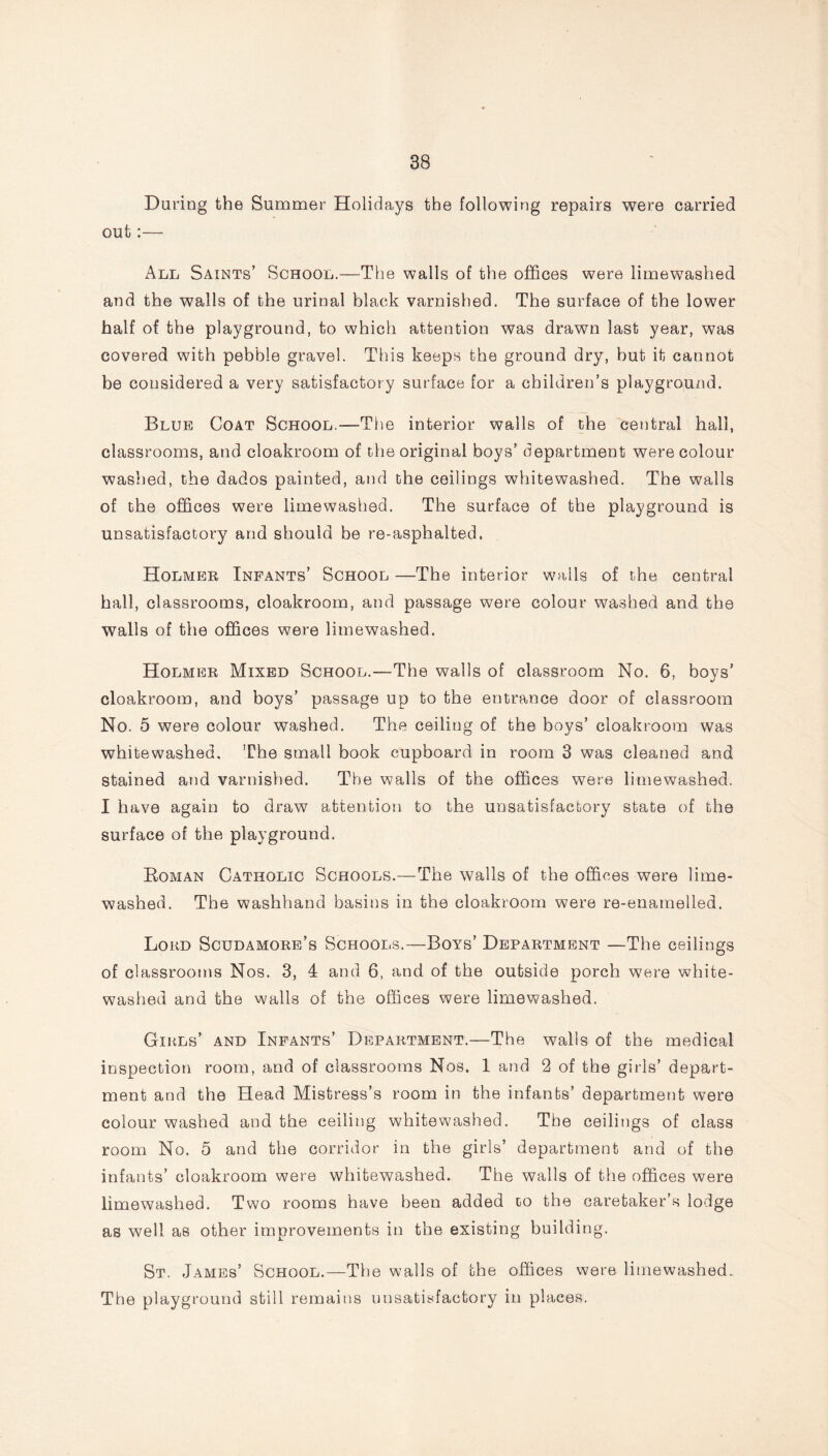 During the Summer Holidays the following repairs were carried out:— All Saints’ School.—The walls of the offices were limewashed and the walls of the urinal black varnished. The surface of the lower half of the playground, to which attention was drawn last year, was covered with pebble gravel. This keeps the ground dry, but it cannot be considered a very satisfactory surface for a children’s playground. Blub Coat School.-—The interior walls of the central hall, classrooms, and cloakroom of the original boys’ department were colour washed, the dados painted, and the ceilings whitewashed. The walls of the offices were limewashed. The surface of the playground is unsatisfactory and should be re-asphalted. Holmer Infants’ School —The interior wails of the central hall, classrooms, cloakroom, and passage were colour washed and the walls of the offices were limewashed. Holmer Mixed School.—The walls of classroom No. 6, boys' cloakroom, and boys’ passage up to the entrance door of classroom No. 5 were colour washed. The ceiling of the boys’ cloakroom was whitewashed. The small book cupboard in room 3 was cleaned and stained and varnished. The walls of the offices were limewashed. I have again to draw attention to the unsatisfactory state of the surface of the playground. Boman Catholic Schools.—The walls of the offices were lime- washed. The washhand basins in the cloakroom were re-enamelled. Lord Scudamore’s Schools.—Boys’ Department —The ceilings of classrooms Nos. 3, 4 and 6, and of the outside porch were white- washed and the walls of the offices were limewashed. Gikls’ and Infants’ Department.—The walls of the medical inspection room, and of classrooms Nos. 1 and 2 of the girls’ depart- ment and the Head Mistress’s room in the infants’ department were colour washed and the ceiling whitewashed. The ceilings of class room No. 5 and the corridor in the girls’ department and of the infants’ cloakroom were whitewashed. The walls of the offices were limewashed. Two rooms have been added to the caretaker’s lodge as well as other improvements in the existing building. St. James’ School.—The walls of the offices were limewashed. The playground still remains unsatisfactory in places.