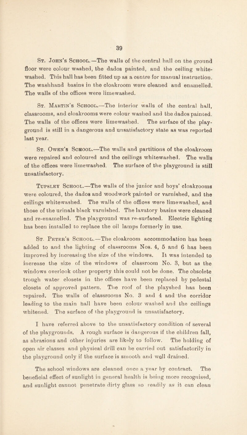 St. John’s School.—The walls of the central hall on the ground floor were colour washed, the dados painted, and the ceiling white- washed. This hall has been fitted up as a centre for manual instruction. The washhand basins in the cloakroom were cleaned and enamelled. The walls of the offices were limewashed. St. Martin’s School.—The interior walls of the central hall, classrooms, and cloakrooms were colour washed and the dados painted. The walls of the offices were limewashed. The surface of the play- ground is still in a dangerous and unsatisfactory state as was reported last year. St. Owen’s School.—The walls and partitions of the cloakroom were repaired and coloured and the ceilings whitewashed. The walls of the offices were limewashed. The surface of the playground is still unsatisfactory. Tupsley School.—The walls of the junior and boys’ cloakrooms were coloured, the dados and woodwork painted or varnished, and the ceilings whitewashed. The walls of the offices were limewashed, and those of the urinals black varnished. The lavatory basins were cleaned and re-enamelled. The playground was re-surfaced. Electric lighting has been installed to replace the oil lamps formerly in use. St. Peter’s School.—The cloakroom accommodation has been added to and the lighting of classrooms Nos. 4, 5 and 6 has been improved by increasing the size of the windows. It was intended to increase the size of the windows of classroom No. 3, but as the windows overlook other property this could not be done. The obsolete trough water closets in the offices have been replaced by pedestal closets of approved pattern. The roof of the playshed has been repaired. The walls of classrooms No. 3 and 4 and the corridor leading to the main hall have been colour washed and the ceilings whitened. The surface of the playground is unsatisfactory. I have referred above to the unsatisfactory condition of several of the playgrounds. A rough surface is dangerous if the children fall, as abrasions and other injuries are likely to follow. The holding of open air classes and physical drill can be carried out satisfactorily in the playground only if the surface is smooth and well drained. The school windows are cleaned once a year by contract. The beneficial effect of sunlight in general health is being more recognised, and sunlight cannot penetrate dirty glass so readily as it can clean