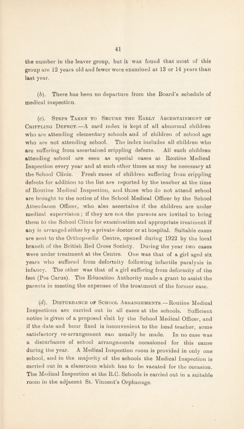 the number in the leaver group, but it was found that most of this group are 12 years old and fewer were examined at 13 or 14 years than last year. (6). There has been no departure from the Board’s schedule of medical inspection. (c) . Steps Taken to Secure the Early Ascertainment of Crippling Defect.—A card index is kept of all abnormal children who are attending elementary schools and of children of school age who are not attending school. The index includes all children who are suffering from ascertained crippling defects. All such children attending school are seeu as special cases at Routine Medical Inspection every year and at such other times as may be necessary at the School Clinic. Fresh cases of children suffering from crippling defects for addition to the list are reported by the teacher at the time of Routine Medical Inspection, and those who do not attend school are brought to the notice of the School Medical Officer by the School Attendance Officer, who also ascertains if the children are under medical supervision ; if they are not the parents are invited to bring them to the School Clinic for examination and appropriate treatment if any is arranged either by a private doctor or at hospital. Suitable cases are sent to the Orthopaedic Centre, opened during 1922 by the local branch of the British Red Cross Society. During the year two cases were under treatment at the Centre. One was that of a girl aged six years who suffered from deformity following infantile paralysis in infancy. The other was that of a girl suffering from deformity of the feet (Pes Carus). The Education Authority made a grant to assist the parents in meeting the expenses of the treatment of the former case. (d) . Disturbance of School Arrangements.—Routine Medical Inspections are carried out in all cases at the schools. Sufficient notice is given of a proposed visit by the School Medical Officer, and if the date and hour fixed is inconvenient to the head teacher, some satisfactory re-arrangement can usually be made. In no case was a disturbance of school arrangements occasioned for this cause during the year. A Medical Inspection room is provided in only one school, and in the majority of the schools the Medical Inspection is carried out in a classroom which has to be vacated for the occasion. The Medical Inspection at the R.G. Schools is carried out in a suitable room in the adjacent St. Vincent’s Orphanage.