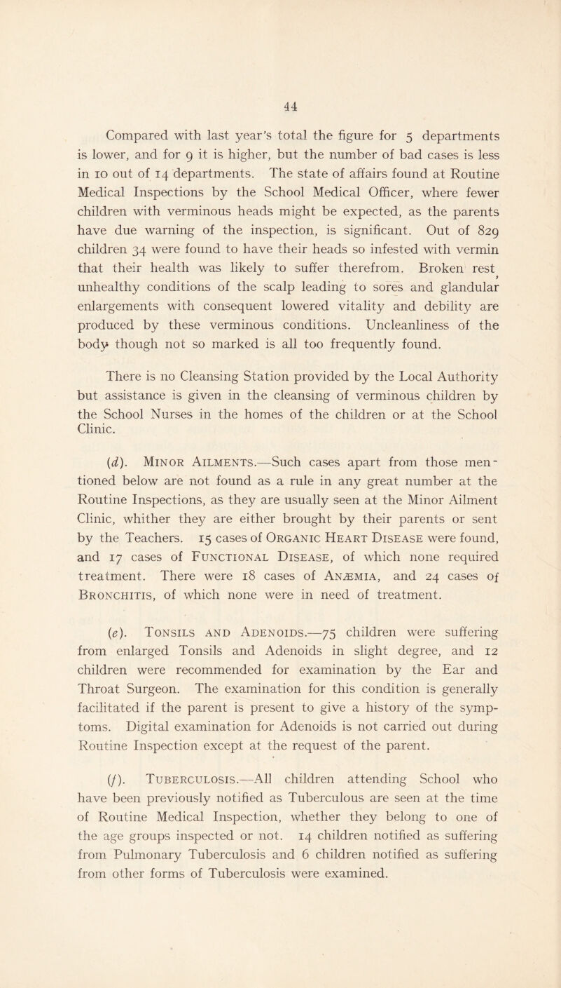 Compared with last year’s total the figure for 5 departments is lower, and for 9 it is higher, but the number of bad cases is less in 10 out of 14 departments. The state of affairs found at Routine Medical Inspections by the School Medical Officer, where fewer children with verminous heads might be expected, as the parents have due warning of the inspection, is significant. Out of 829 children 34 were found to have their heads so infested with vermin that their health was likely to suffer therefrom. Broken rest y unhealthy conditions of the scalp leading to sores and glandular enlargements with consequent lowered vitality and debility are produced by these verminous conditions. Uncleanliness of the body though not so marked is all too frequently found. There is no Cleansing Station provided by the Local Authority but assistance is given in the cleansing of verminous children by the School Nurses in the homes of the children or at the School Clinic. (d) . Minor Ailments.—Such cases apart from those men- tioned below are not found as a rule in any great number at the Routine Inspections, as they are usually seen at the Minor Ailment Clinic, whither they are either brought by their parents or sent by the Teachers. 15 cases of Organic Heart Disease were found, and 17 cases of Functional Disease, of which none required treatment. There were 18 cases of Anaemia, and 24 cases of Bronchitis, of which none were in need of treatment. (e) . Tonsils and Adenoids.—75 children were suffering from enlarged Tonsils and Adenoids in slight degree, and 12 children were recommended for examination by the Ear and Throat Surgeon. The examination for this condition is generally facilitated if the parent is present to give a history of the symp- toms. Digital examination for Adenoids is not carried out during Routine Inspection except at the request of the parent. (/). Tuberculosis.—All children attending School who have been previously notified as Tuberculous are seen at the time of Routine Medical Inspection, whether they belong to one of the age groups inspected or not. 14 children notified as suffering from Pulmonary Tuberculosis and 6 children notified as suffering from other forms of Tuberculosis were examined.