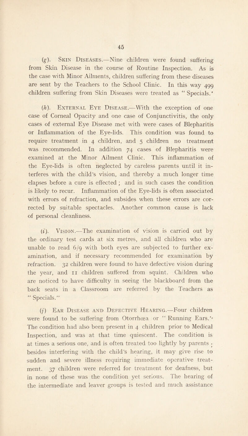 (g) . Skin Diseases.—Nine children were found suffering from Skin Disease in the course of Routine Inspection. As is the case with Minor Ailments, children suffering from these diseases are sent by the Teachers to the School Clinic. In this way 499 children suffering from Skin Diseases were treated as “Specials.’ (h) . External Eye Disease.—With the exception of one case of Corneal Opacity and one case of Conjunctivitis, the only cases of external Eye Disease met with were cases of Blepharitis or Inflammation of the Eye-lids. This condition was found to require treatment in 4 children, and 5 children no treatment was recommended. In addition 74 cases of Blepharitis were examined at the Minor Ailment Clinic. This inflammation of the Eye-lids is often neglected by careless parents until it in- terferes with the child’s vision, and thereby a much longer time elapses before a cure is effected ; and in such cases the condition is likely to recur. Inflammation of the Eye-lids is often associated with errors of refraction, and subsides when these errors are cor- rected by suitable spectacles. Another common cause is lack of personal cleanliness. (i) . Vision.—The examination of vision is carried out by the ordinary test cards at six metres, and all children who are unable to read 6/9 with both eyes are subjected to further ex- amination, and if necessary recommended for examination by refraction. 32 children were found to have defective vision during the year, and 11 children suffered from squint. Children who are noticed to have difficulty in seeing the blackboard from the back seats in a Classroom are referred by the Teachers as “ Specials.” (j) Ear Disease and Defective Hearing.—Four children were found to be suffering from Otorrhoea or “ Running Ears.'' The condition had also been present in 4 children prior to Medical Inspection, and was at that time quiescent. The condition is at times a serious one, and is often treated too lightly by parents • besides interfering with the child’s hearing, it may give rise to sudden and severe illness requiring immediate operative treat- ment. 37 children were referred for treatment for deafness, but in none of these was the condition yet serious. The hearing of the intermediate and leaver groups is tested and much assistance