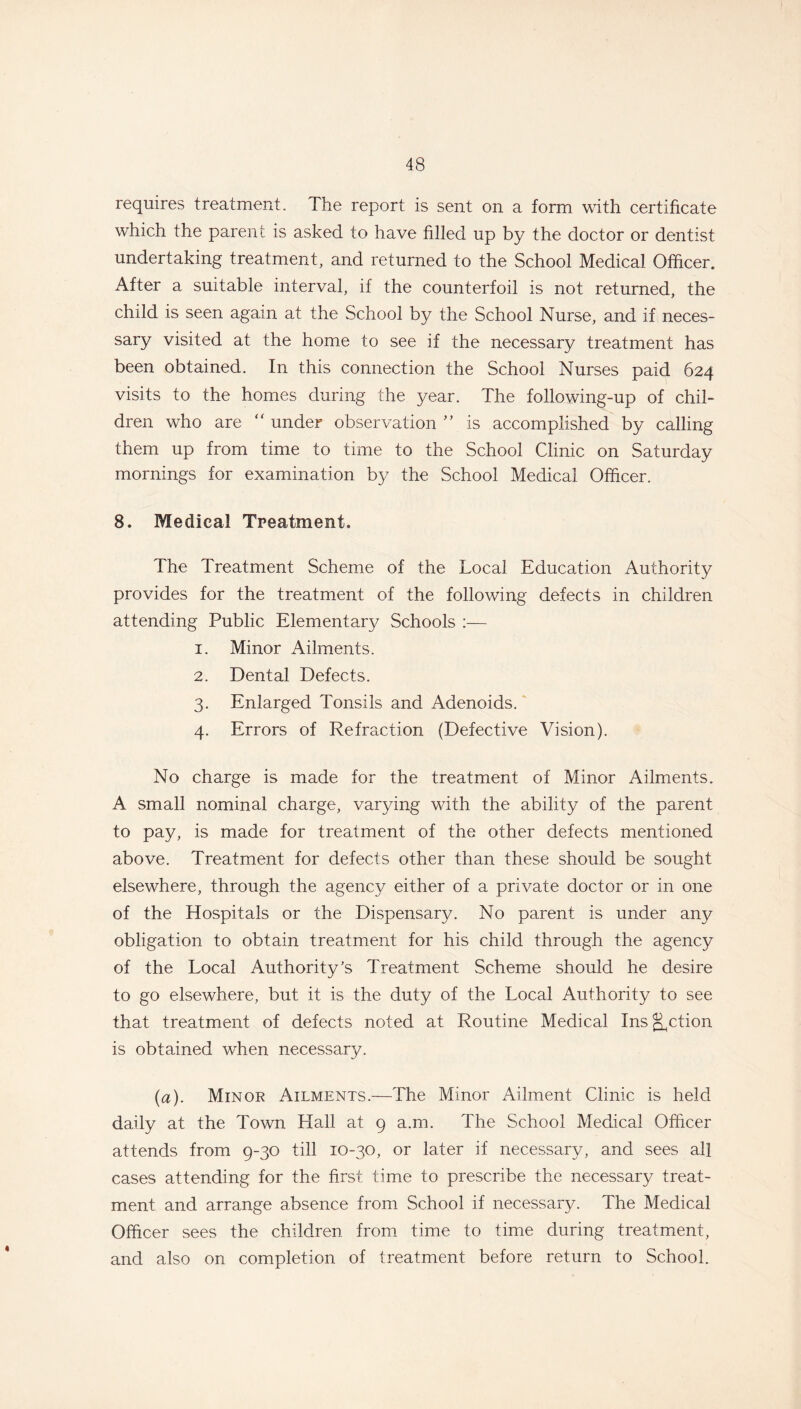 requires treatment. The report is sent on a form with certificate which the parent is asked to have filled up by the doctor or dentist undertaking treatment, and returned to the School Medical Officer. After a suitable interval, if the counterfoil is not returned, the child is seen again at the School by the School Nurse, and if neces- sary visited at the home to see if the necessary treatment has been obtained. In this connection the School Nurses paid 624 visits to the homes during the year. The following-up of chil- dren who are “ under observation ” is accomplished by calling them up from time to time to the School Clinic on Saturday mornings for examination by the School Medical Officer. 8. Medical Treatment. The Treatment Scheme of the Local Education Authority provides for the treatment of the following defects in children attending Public Elementary Schools :— 1. Minor Ailments. 2. Dental Defects. 3. Enlarged Tonsils and Adenoids. 4. Errors of Refraction (Defective Vision). No charge is made for the treatment of Minor Ailments. A small nominal charge, varying with the ability of the parent to pay, is made for treatment of the other defects mentioned above. Treatment for defects other than these should be sought elsewhere, through the agency either of a private doctor or in one of the Hospitals or the Dispensary. No parent is under any obligation to obtain treatment for his child through the agency of the Local Authority’s Treatment Scheme should he desire to go elsewhere, but it is the duty of the Local Authority to see that treatment of defects noted at Routine Medical Ins Action is obtained when necessary. [a). Minor Ailments.—The Minor Ailment Clinic is held daily at the Town Hall at 9 a.m. The School Medical Officer attends from 9-30 till 10-30, or later if necessary, and sees all cases attending for the first time to prescribe the necessary treat- ment and arrange absence from School if necessary. The Medical Officer sees the children from time to time during treatment, and also on completion of treatment before return to School.