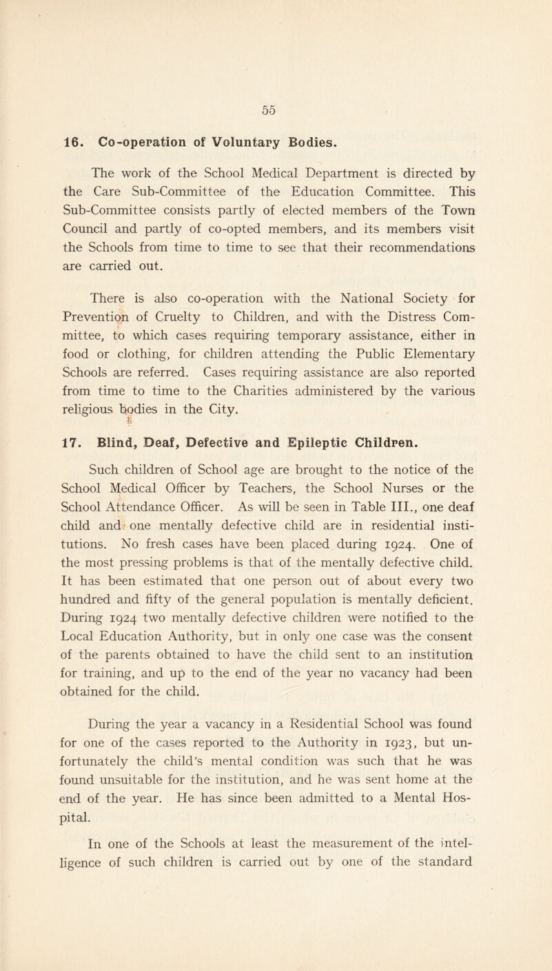 16. Co-operation of Voluntary Bodies. The work of the School Medical Department is directed by the Care Sub-Committee of the Education Committee. This Sub-Committee consists partly of elected members of the Town Council and partly of co-opted members, and its members visit the Schools from time to time to see that their recommendations are carried out. There is also co-operation with the National Society for Prevention of Cruelty to Children, and with the Distress Com- mittee, to which cases requiring temporary assistance, either in food or clothing, for children attending the Public Elementary Schools are referred. Cases requiring assistance are also reported from time to time to the Charities administered by the various religious bodies in the City. 17. Blind, Deaf, Defective and Epileptic Children. Such children of School age are brought to the notice of the School Medical Officer by Teachers, the School Nurses or the School Attendance Officer. As will be seen in Table III., one deaf child and,- one mentally defective child are in residential insti- tutions. No fresh cases have been placed during 1924. One of the most pressing problems is that of the mentally defective child. It has been estimated that one person out of about every two hundred and fifty of the general population is mentally deficient. During 1924 two mentally defective children were notified to the Local Education Authority, but in only one case was the consent of the parents obtained to have the child sent to an institution for training, and up to the end of the year no vacancy had been obtained for the child. During the year a vacancy in a Residential School was found for one of the cases reported to the Authority in 1923, but un- fortunately the child’s mental condition was such that he was found unsuitable for the institution, and he was sent home at the end of the year. He has since been admitted to a Mental Hos- pital. In one of the Schools at least the measurement of the intel- ligence of such children is carried out by one of the standard