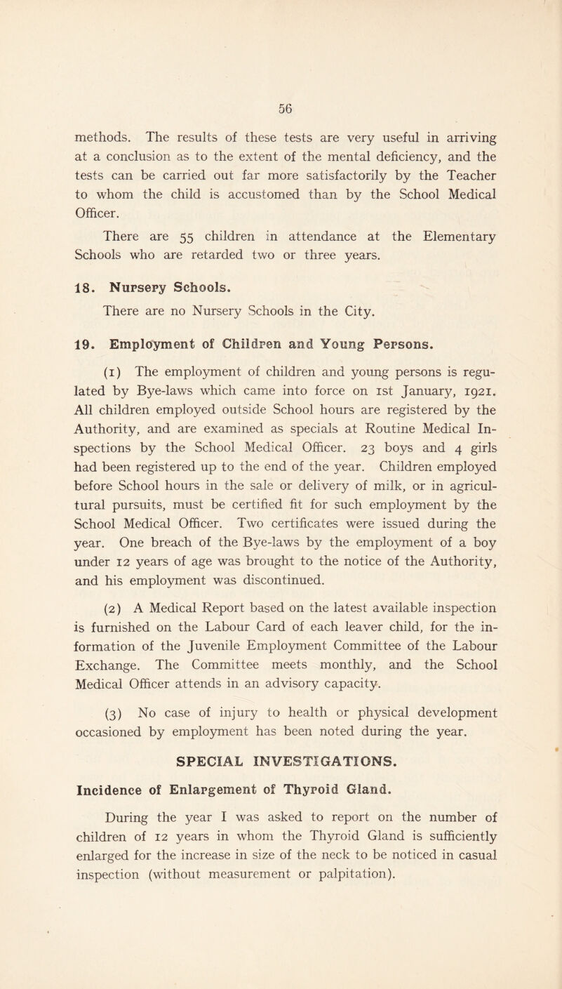 methods. The results of these tests are very useful in arriving at a conclusion as to the extent of the mental deficiency, and the tests can be carried out far more satisfactorily by the Teacher to whom the child is accustomed than by the School Medical Officer. There are 55 children in attendance at the Elementary Schools who are retarded two or three years. 18. Nursery Schools. There are no Nursery Schools in the City. 19. Employment of Children and Young Persons. (1) The employment of children and young persons is regu- lated by Bye-laws which came into force on 1st Januaty, 1921. All children employed outside School hours are registered by the Authority, and are examined as specials at Routine Medical In- spections by the School Medical Officer. 23 boys and 4 girls had been registered up to the end of the year. Children employed before School hours in the sale or delivery of milk, or in agricul- tural pursuits, must be certified fit for such employment by the School Medical Officer. Two certificates were issued during the year. One breach of the Bye-laws by the employment of a boy under 12 years of age was brought to the notice of the Authority, and his employment was discontinued. (2) A Medical Report based on the latest available inspection is furnished on the Labour Card of each leaver child, for the in- formation of the Juvenile Employment Committee of the Labour Exchange. The Committee meets monthly, and the School Medical Officer attends in an advisory capacity. (3) No case of injury to health or physical development occasioned by employment has been noted during the year. SPECIAL INVESTIGATIONS. Incidence of Enlargement of Thyroid Gland. During the year I was asked to report on the number of children of 12 years in whom the Thyroid Gland is sufficiently enlarged for the increase in size of the neck to be noticed in casual inspection (without measurement or palpitation).