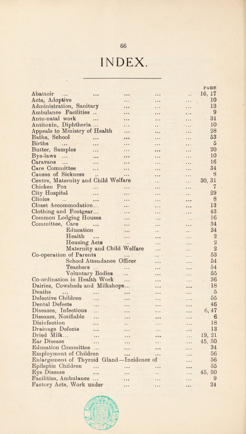 INDEX PAGE Abattoir ... ... ... ... .. 16, 17 Acts, Adoptive ... ... ... 10 Administration, Sanitary ... ... ... 13 Ambulance Facilities .. ... ... ... 9 Ante-natal work ... ;.. ... ... 31 Antitoxin, Diphtheria... ... .., ... 10 Appeals to Ministry of Health ... ... ... 28 Baths, School ... ... ... ... 53 Births ... ... ... ... ... 5 Butter, Samples ... ... ... ... 20 Bye-laws ... ... ... ... ... 10 Caravans ... ... ... ... ... 16 Care Committee ... ... ... ... 34 Causes of Sickness .. ... ... ... 8 Centre, Maternity and Child Welfare ... ... 30, 31 Chicken Pox ... ... ... ... 7 City Hospital ... ... ... ... 29 Clinics .. ... ... ... ... 8 Closet Accommodation... ... ... ... 13 Clothing and Footgear... ... ... ... 43 Common Lodging Houses ... ... .. 16 Committee, Care ... ... ... ... 34 Education ... .. ... 34 Health ... ... ... ... 2 Housing Acts .. ... ... 2 Maternity and Child Welfare ... ... 2 Co-operation of Parents ... .. ... 53 School Attendance Officer ... ... 54 Teachers ... ... ... ... 54 Voluntary Bodies ... ... ... 55 Co-ordination in Health Work ... ... ... 36 Dairies, Cowsheds and Milkshops... ... ... 18 Deaths ... ... ... ... ... 5 Defective Children ... ... ... ... 55 Dental Defects ... ... ... ... 46 Diseases, Infectious ... ... ... ... 6,47 Diseases, Notifiable ... ... ... ... 6 Disinfection ... ... ... ... 18 Drainage Defects ... ... ... ... 13 Dried Milk... ... ... ... ... 19, 21 Ear Disease ... ... ... ... 45, 50 Education Committee ... ... ... ... 34 Employment of Children ... ... ... 56 Enlargement of Thyroid Gland—Incidence of ... 56 Epileptic Children ... ... ... ... 55 Eye Disease ... ... ... ... 45, 50 Facilities, Ambulance ... ... ... ... 9 Factory Acts, Work under ... ... ... 24