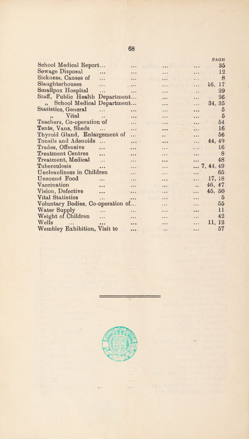 School Medical Report...  ., - ■r PAGE 35 Sewage Disposal 12 Sickness, Causes of 8 Slaughterhouses ... ... 16, 17 Smallpox Hospital 29 Staff, Public Health Department... 26 ,, School Medical Department... 34, 35 Statistics, General 5 ,, Vital 5 Teachers, Co-operation of 54 Tents, Vans, Sheds V.. 16 Thyroid Gland, Enlargement of ... 56 Tonsils and Adenoids ... 44, 49 Trades, Offensive 16 Treatment Centres 8 Treatment, Medical 48 Tuberculosis 7, 44, 49 Uncleanliness in Children 65 Unsound Food 17, 18 Vaccination 46, 47 Vision, Defective 45, 50 Vital Statistics 5 Voluntary Bodies, Co-operation of... 55 Water Supply 11 Weight of Children 42 Wells 11, 12 Wembley Exhibition, Visit to 57 9 Q >