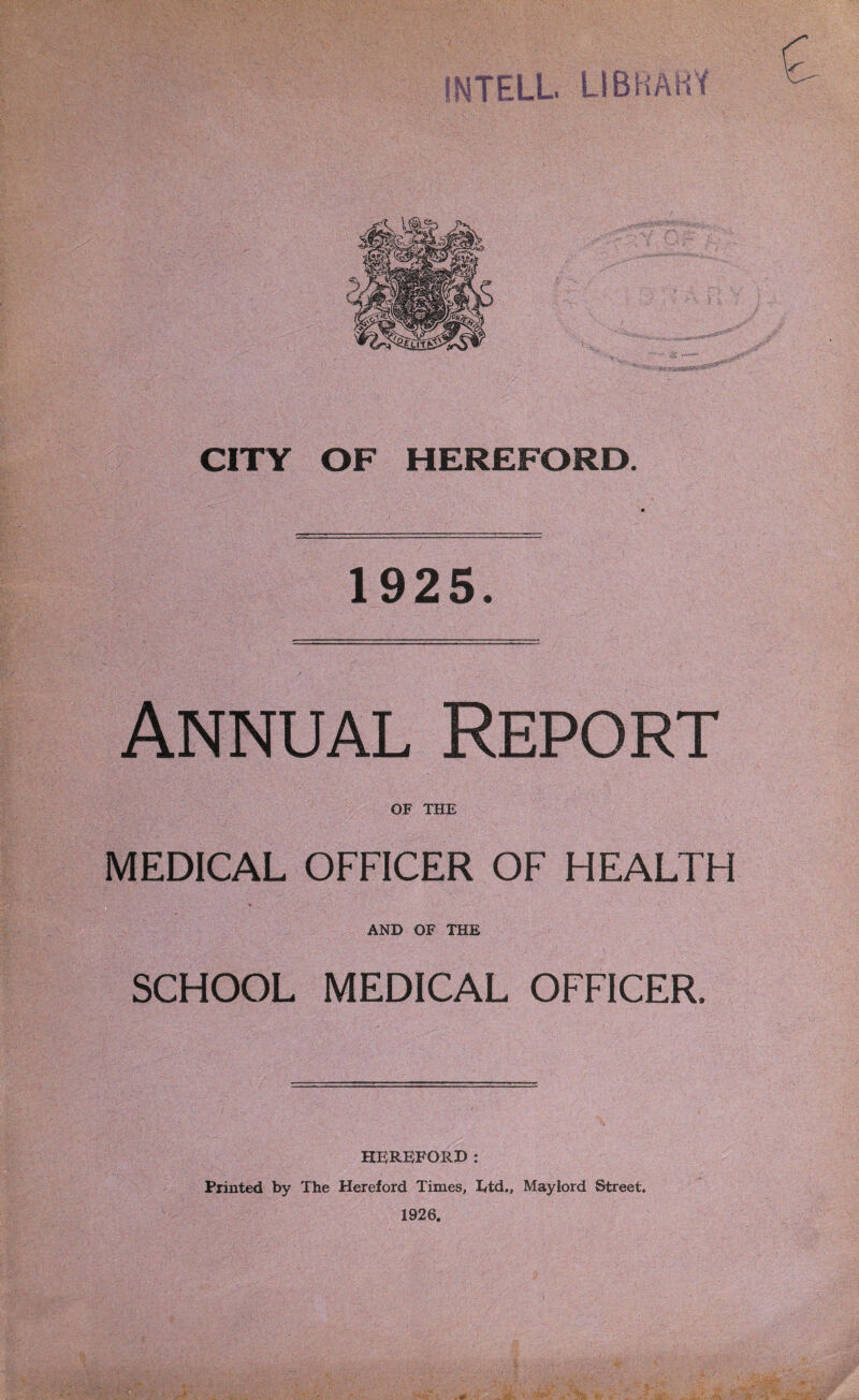 CITY OF HEREFORD. 1925. Annual Report OF THE MEDICAL OFFICER OF HEALTH AND OF THE SCHOOL MEDICAL OFFICER. HEREFORD: Printed by The Hereford Times, Ltd., Mayiord Street. 1926. vc.