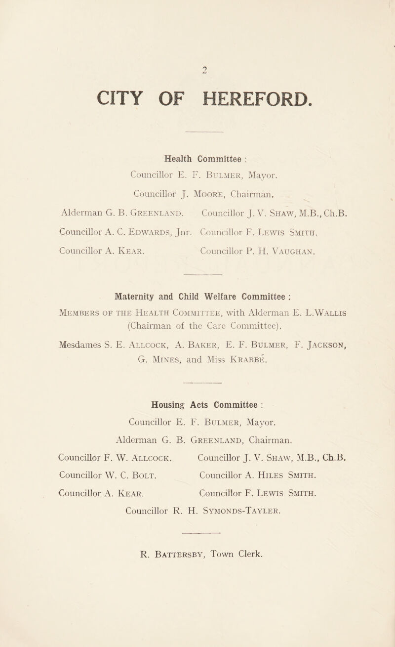 CITY OF HEREFORD. Health Committee : Councillor E. F. Bulmer, Mayor. Councillor J. Moore, Chairman. Alderman G. B. Greenland. Councillor J. V. Shaw, M.B., Ch.B. Councillor A. C. Edwards, Jnr. Councillor F. Lewis Smith. Councillor A. Kear. Councillor P. H. Vaughan. Maternity and Child Welfare Committee : Members of the Health Committee, with Alderman E. L.Wallis (Chairman of the Care Committee), Mesdames S. E. Allcock, A. Baker, E. F. Bulmer, F. Jackson, G. Mines, and Miss Krabbe. Housing Acts Committee : Councillor E. F. Bulmer, Mayor. Alderman G. B. Greenland, Chairman. Councillor F. W. Allcock. Councillor J. V. Shaw, M.B., Ch.B. Councillor W. C. Bolt. Councillor A. Hiles Smith. Councillor A. Rear. Councillor F. Lewis Smith. Councillor R. H. Symonds-Tayler. R. Battersby, Town Clerk.