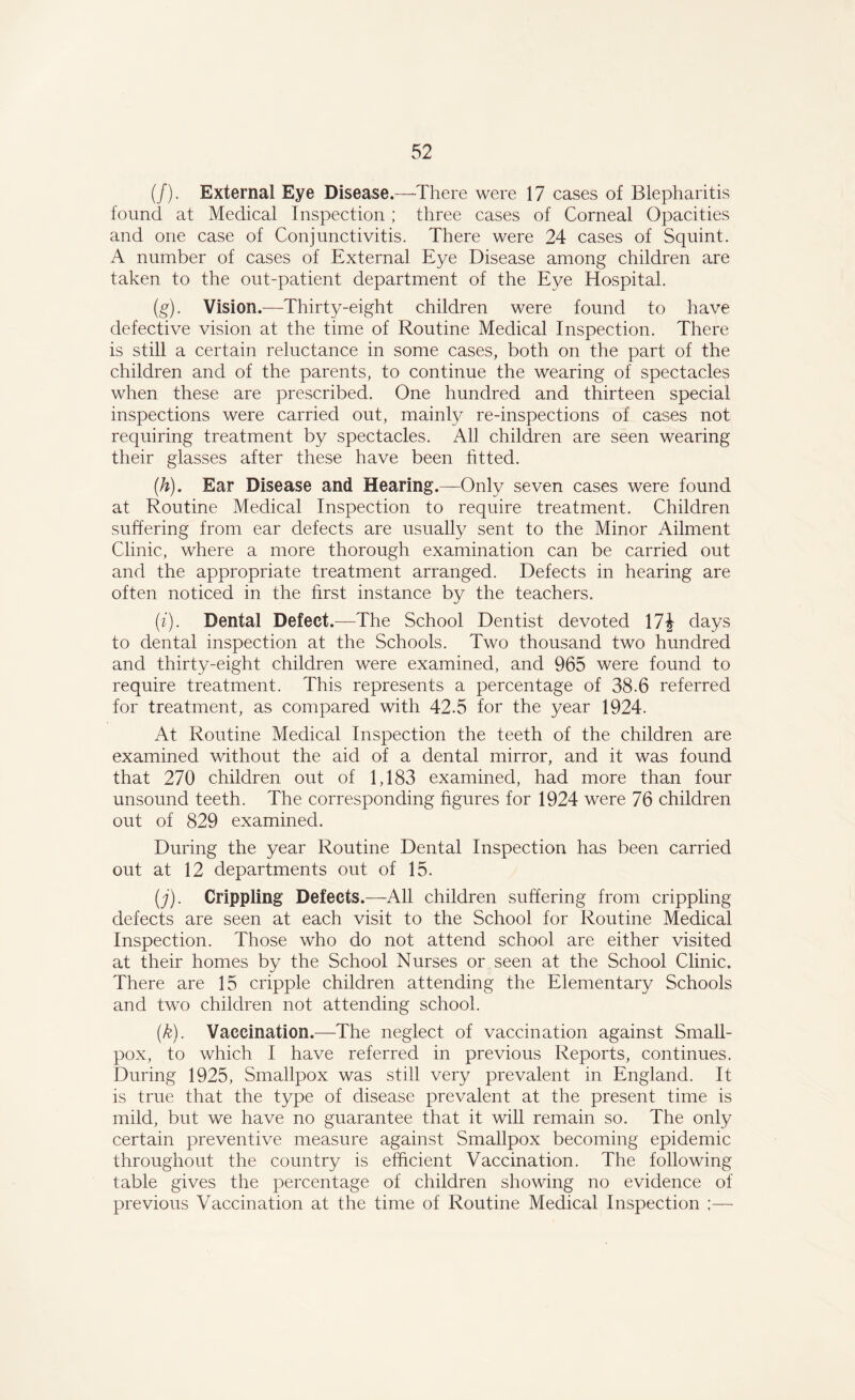(/). External Eye Disease.—-There were 17 cases of Blepharitis found at Medical Inspection ; three cases of Corneal Opacities and one case of Conjunctivitis. There were 24 cases of Squint. A number of cases of External Eye Disease among children are taken to the out-patient department of the Eye Hospital. (g) . Vision.—Thirty-eight children were found to have defective vision at the time of Routine Medical Inspection. There is still a certain reluctance in some cases, both on the part of the children and of the parents, to continue the wearing of spectacles when these are prescribed. One hundred and thirteen special inspections were carried out, mainly re-inspections of cases not requiring treatment by spectacles. All children are seen wearing their glasses after these have been fitted. (h) . Ear Disease and Hearing.—Only seven cases were found at Routine Medical Inspection to require treatment. Children suffering from ear defects are usually sent to the Minor Ailment Clinic, where a more thorough examination can be carried out and the appropriate treatment arranged. Defects in hearing are often noticed in the first instance by the teachers. (i) . Dental Defect.—The School Dentist devoted 17J days to dental inspection at the Schools. Two thousand two hundred and thirty-eight children were examined, and 965 were found to require treatment. This represents a percentage of 38.6 referred for treatment, as compared with 42.5 for the year 1924. At Routine Medical Inspection the teeth of the children are examined without the aid of a dental mirror, and it was found that 270 children out of 1,183 examined, had more than four unsound teeth. The corresponding figures for 1924 were 76 children out of 829 examined. During the year Routine Dental Inspection has been carried out at 12 departments out of 15. (j) . Crippling Defects.—All children suffering from crippling defects are seen at each visit to the School for Routine Medical Inspection. Those who do not attend school are either visited at their homes by the School Nurses or seen at the School Clinic. There are 15 cripple children attending the Elementary Schools and two children not attending school. (k) . Vaccination.—The neglect of vaccination against Small- pox, to which I have referred in previous Reports, continues. During 1925, Smallpox was still very prevalent in England. It is true that the type of disease prevalent at the present time is mild, but we have no guarantee that it will remain so. The only certain preventive measure against Smallpox becoming epidemic throughout the country is efficient Vaccination. The following table gives the percentage of children showing no evidence of previous Vaccination at the time of Routine Medical Inspection ;—