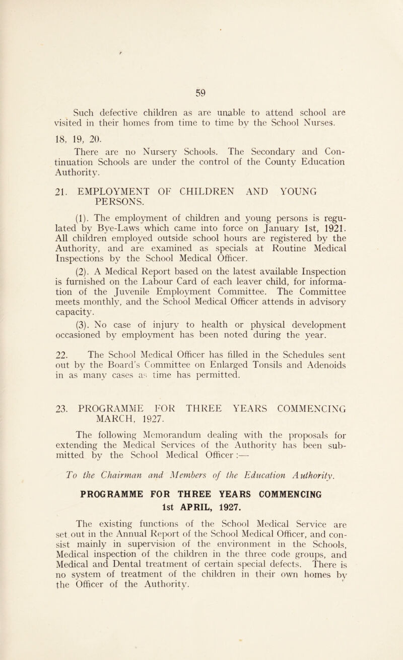 Such defective children as are unable to attend school are visited in their homes from time to time by the School Nurses. 18, 19, 20. There are no Nursery Schools. The Secondary and Con- tinuation Schools are under the control of the County Education Authority. 21. EMPLOYMENT OF CHILDREN AND YOUNG PERSONS. (1) . The employment of children and young persons is regu- lated by Bye-Laws which came into force on January 1st, 1921. All children employed outside school hours are registered by the Authority, and are examined as specials at Routine Medical Inspections by the School Medical Officer. (2) . A Medical Report based on the latest available Inspection is furnished on the Labour Card of each leaver child, for informa- tion of the Juvenile Employment Committee. The Committee meets monthly, and the School Medical Officer attends in advisory capacity. (3) . No case of injury to health or physical development occasioned by employment has been noted during the year. 22. The School Medical Officer has filled in the Schedules sent out by the Board’s Committee on Enlarged Tonsils and Adenoids in as many cases as time has permitted. 23. PROGRAMME FOR THREE YEARS COMMENCING MARCH, 1927. The following Memorandum dealing with the proposals for extending the Medical Services of the Authority has been sub- mitted by the School Medical Officer To the Chairman and Members of the Education Authority. PROGRAMME FOR THREE YEARS COMMENCING 1st APRIL, 1927. The existing functions of the School Medical Service are set out in the Annual Report of the School Medical Officer, and con- sist mainly in supervision of the environment in the Schools, Medical inspection of the children in the three code groups, and Medical and Dental treatment of certain special defects. There is no system of treatment of the children in their own homes by the Officer of the Authority.