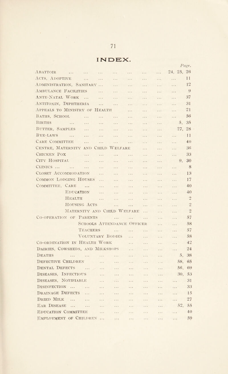 INDEX. Page. Abattoir ... ... ... ... ... ... ... 24, 25, 26 Acts, Adoptive ... ... ... ... ... ... ... 11 Administration, Sanitary ... ... ... ... ... ... 12 Ambulance Facilities ... ... ... ... ... ... 9 Ante-Natal Work ... ... ... ... ... ... ... 37 Antitoxin, Diphtheria ... ... ... ... ... ... 31 Appeals to Ministry of Health ... ... ... ... 21 Baths, School ... ... ... ... ... ... ... 56 Births ... ... ... ... ... ... ... 5, 35 Butter, Samples ... ... ... ... ... ... 27, 28 Bye-laws ... ... ... ... ... ... ll Care Committee ... ... ... ... ... ... ... 40 Centre, Maternity and Child Welfare ... ... ... 36 Chicken Pox ... ... ... ... ... ... ... 33 City Hospital ... ... ... ... ... ... 9, 30 Clinics ... ... ... ... ... ... ... ... ... 8 Closet Accommodation ... ... ... ... ... ... 13 Common Lodging Houses ... ... ... ... ... ... 17 Committee, Care ... ... ... ... ... ... ... 40 Education ... ... ... ... 40 Health ... ... ... ... ... ... 2 Housing Acts ... ... ... ... ... 2 Maternity and Child Welfare ... ... ... 2 Co-operaTion of Parents ... ... ... ... ... 57 Schools Attendance Officer ... ... 58 Teachers ... ... ... ... ... 57 Voluntary Bodies ... ... ... ... 58 Co-ordination in Health Work ... ... ... ... 42 Dairies, Cowsheds, and Milkshops ... ... ... ... 24 Deaths ... ... ... ... ... ... ... 5, 38 Defective Children ... ... ... ... ... 58, 65 Dental Defects ... ... 56, 69 Diseases, Infectious ... 30, 53 Diseases, Notifiable 31 Disinfection ... ... ... ... ... ... ... ... 33 Drainage Defects 15 Dried Milk ... ... 27 Far Disease 52, 55 Education Committee ... ... ... ... ... ... 40 Employment of Children ,., ,.r .., ... ,., ,,, 59