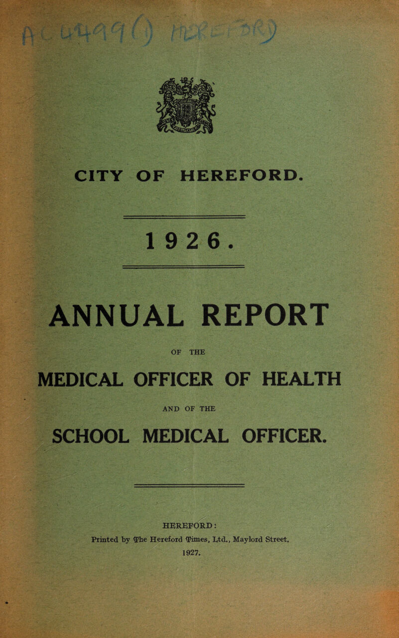 CITY OF HEREFORD. 1 9 2 6. ANNUAL REPORT OF THE MEDICAL OFFICER OF HEALTH AND OF THE SCHOOL MEDICAL OFFICER. HEREFORD * Printed by The Hereford Times, Ltd,, Maylord Street. 1927.