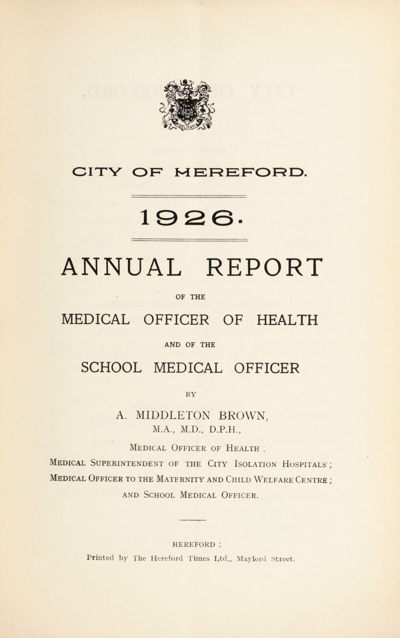 1926' ANNUAL REPORT OF THE MEDICAL OFFICER OF HEALTH AND OF THE SCHOOL MEDICAL OFFICER BY A. MIDDLETON BROWN, M.A., M.D., D.P.H., Medical Officer of Health ; Medical Superintendent of the City Isolation Hospitals ; Medical Officer to the Maternity and Child Welfare Centre ; and School Medical Officer. HEREFORD I Printed by The Hereford Times Ltd., Maylord .Street.