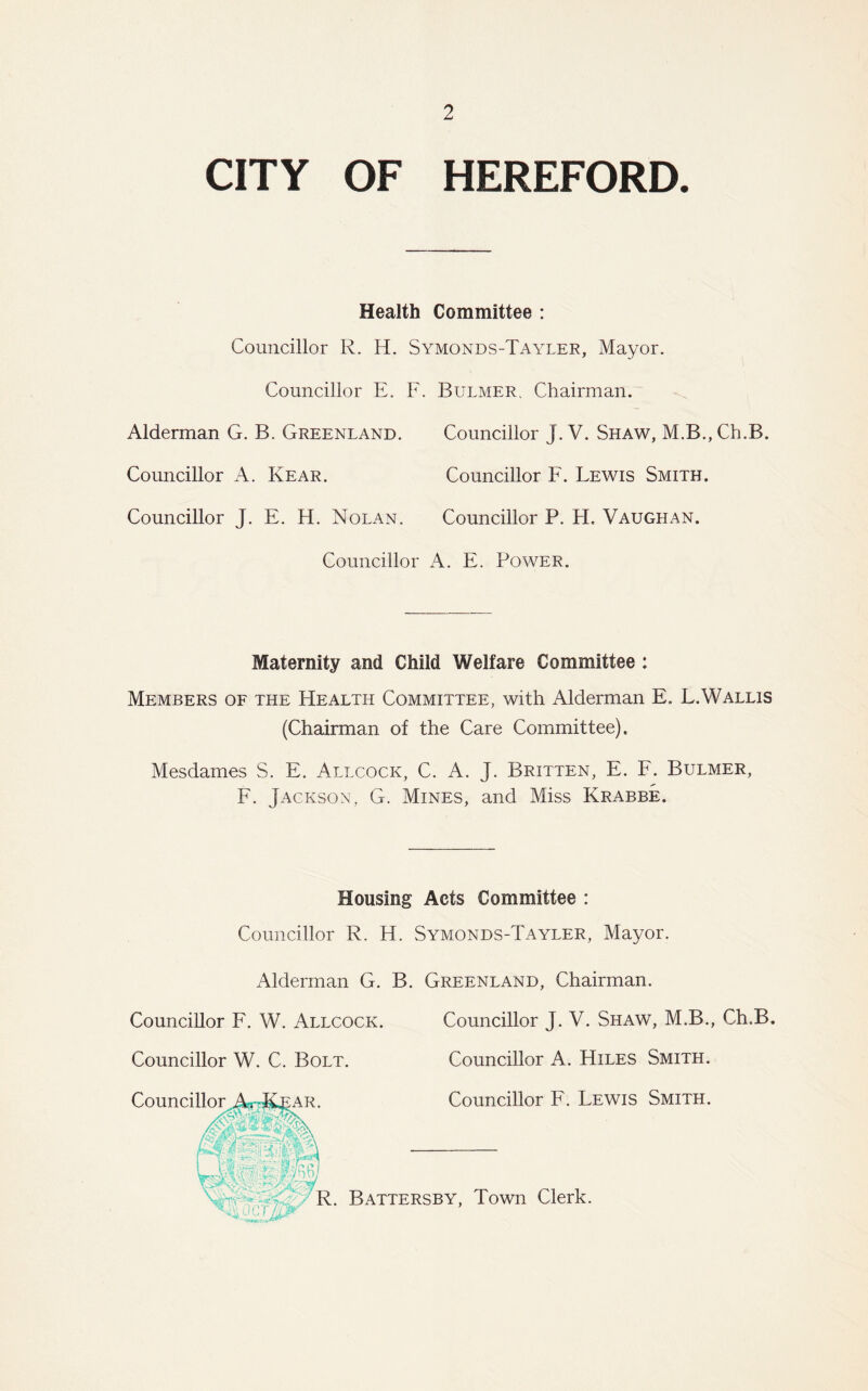 CITY OF HEREFORD. Health Committee : Councillor R. H. Symonds-Tayler, Mayor. Councillor E. F. Bulmer. Chairman. Alderman G. B. Greenland. Councillor J. V. Shaw, M.B., Ch.B. Councillor A. Rear. Councillor F. Lewis Smith. Councillor J. E. H. Nolan. Councillor P. H. Vaughan. Councillor A. E. Power. Maternity and Child Welfare Committee : Members of the Health Committee, with Alderman E. L.Wallis (Chairman of the Care Committee). Mesdames S. E. Allcock, C. A. J. Britten, E. F. Bulmer, F. Jackson, G. Mines, and Miss Krabbe. Housing Acts Committee : Councillor R. H. Symonds-Tayler, Mayor. Alderman G. B. Greenland, Chairman. Councillor F. W. Allcock. Councillor J. V. Shaw, M.B., Ch.B. Councillor W. C. Bolt. Councillor A. Hiles Smith. Councillor Ar-R£AR. Councillor F. Lewis Smith. Wipl <®r '-aft**! R. Battersby, Town Clerk.