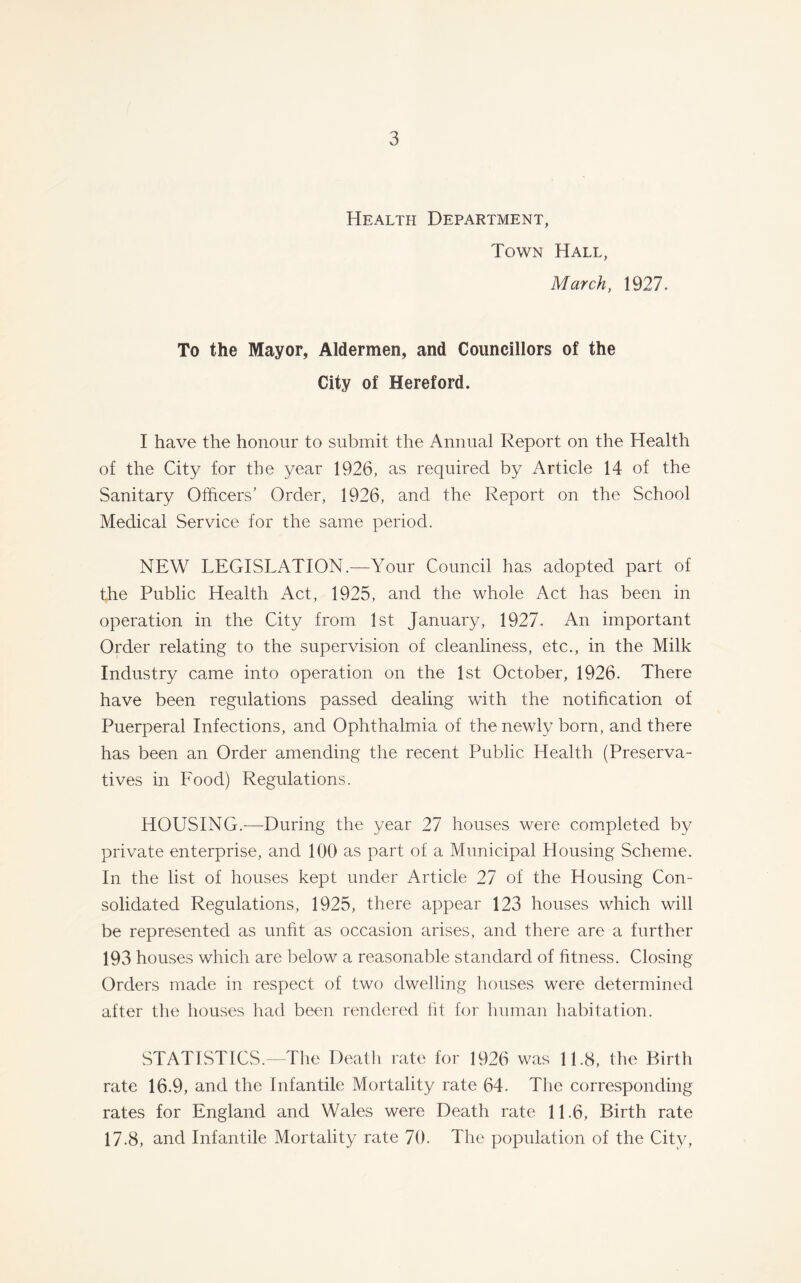 Health Department, Town Hall, March, 1927. To the Mayor, Aldermen, and Councillors of the City of Hereford. I have the honour to submit the Annual Report on the Health of the City for the year 1926, as required by Article 14 of the Sanitary Officers’ Order, 1926, and the Report on the School Medical Service for the same period. NEW LEGISLATION.—Your Council has adopted part of the Public Health Act, 1925, and the whole Act has been in operation in the City from 1st January, 1927. An important Order relating to the supervision of cleanliness, etc., in the Milk Industry came into operation on the 1st October, 1926. There have been regulations passed dealing with the notification of Puerperal Infections, and Ophthalmia of the newly born, and there has been an Order amending the recent Public Health (Preserva- tives in Food) Regulations. HOUSING.—During the year 27 houses were completed by private enterprise, and 100 as part of a Municipal Housing Scheme, In the list of houses kept under Article 27 of the Housing Con- solidated Regulations, 1925, there appear 123 houses which will be represented as unfit as occasion arises, and there are a further 193 houses which are below a reasonable standard of fitness. Closing Orders made in respect of two dwelling houses were determined after the houses had been rendered lit for human habitation. STATISTICS.—The Death rate for 1926 was 11.8, the Birth rate 16.9, and the Infantile Mortality rate 64. The corresponding rates for England and Wales were Death rate 11.6, Birth rate 17.8, and Infantile Mortality rate 70. The population of the City,