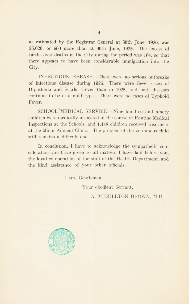 as estimated by the Registrar General at 30th June, 1926, was 25,020, or 660 more than at 30th June, 1925. The excess of births over deaths in the City during the period was 164, so that there appears to have been considerable immigration into the City. INFECTIOUS DISEASE.—There were no serious outbreaks of infectious disease during 1926. There were fewer cases of Diphtheria and Scarlet Fever than in 1925, and both diseases continue to be of a mild type. There were no cases of Typhoid Fever. SCHOOL MEDICAL SERVICE.—Nine hundred and ninety children were medically inspected in the course of Routine Medical Inspections at the Schools, and 1,448 children received treatment at the Minor Ailment Clinic. The problem of the verminous child still remains a difficult one. In conclusion, I have to acknowledge the sympathetic con- sideration you have given to all matters I have laid before you, the loyal co-operation of the staff of the Health Department, and the kind assistance of your other officials. I am, Gentlemen, Your obedient Servant, A. MIDDLETON BROWN, M.D.