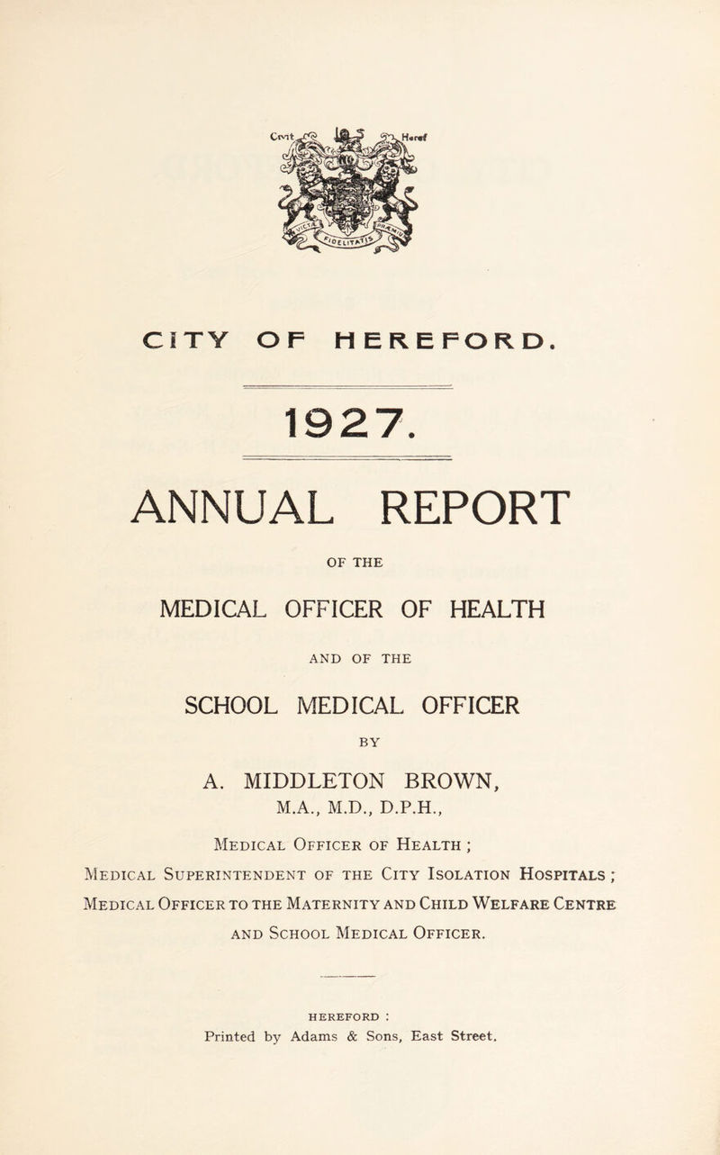 Hart# CITY OF HEREFORD. 1927. ANNUAL REPORT OF THE MEDICAL OFFICER OF HEALTH AND OF THE SCHOOL MEDICAL OFFICER BY A. MIDDLETON BROWN, M.A., M.D., D.P.H., Medical Officer of Health ; Medical Superintendent of the City Isolation Hospitals ; Medical Officer to the Maternity and Child Welfare Centre and School Medical Officer. HEREFORD : Printed by Adams & Sons, East Street.