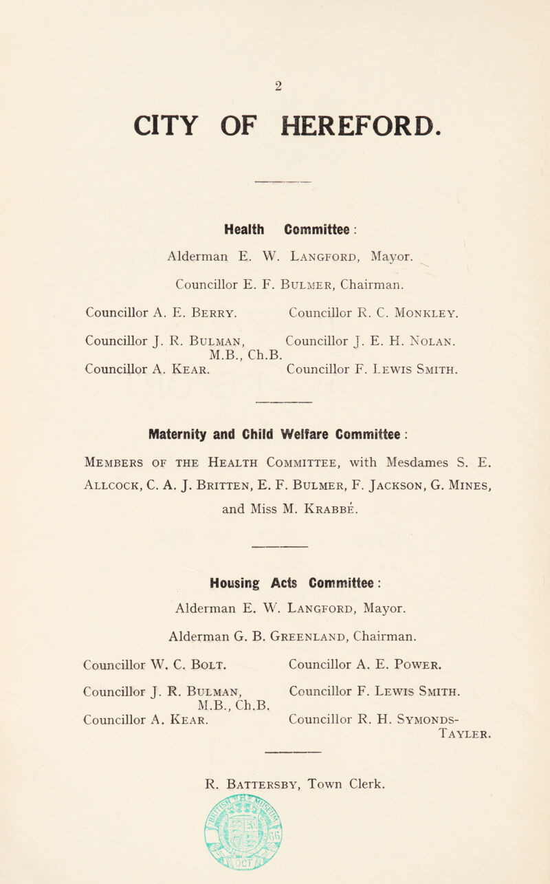 CITY OF HEREFORD. Health Committee: Alderman E. W. Langford, Mayor. Councillor E. F. Bulmer, Chairman. Councillor A. E. Berry. Councillor R. C. Monkley. Councillor J. R. Bulman, Councillor j. E. H. Nolan. M.B., Ch.B. Councillor A. Rear. Councillor F. Lewis Smith. Maternity and Child Welfare Committee: Members of the Health Committee, with Mesdames S. E. Allcock, C. A. J. Britten, E. F. Bulmer, F. Jackson, G. Mines, and Miss M. Krabbe. Housing Ads Committee: Alderman E. W. Langford, Mayor. Alderman G. B. Greenland, Chairman. Councillor W. C. Bolt. Councillor A. E. Power. Councillor J. R. Bulman, Councillor F. Lewis Smith. M.B., Ch.B. Councillor A. Rear. Councillor R. H. Symonds- Tayler. R. Battersby, Town Clerk.