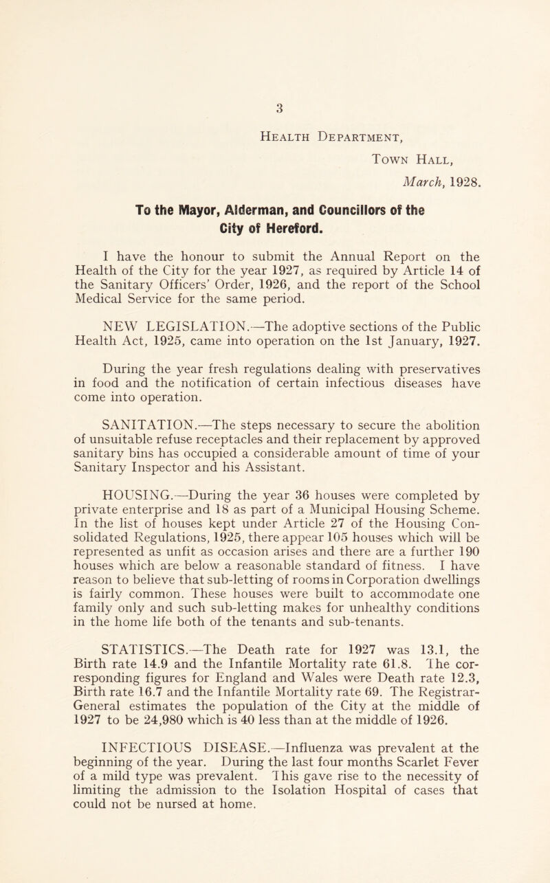 Health Department, Town Hall, March, 1928. To the Mayor, Alderman, and Councillors of the City of Hereford. I have the honour to submit the Annual Report on the Health of the City for the year 1927, as required by Article 14 of the Sanitary Officers’ Order, 1926, and the report of the School Medical Service for the same period. NEW LEGISLATION.—The adoptive sections of the Public Health Act, 1925, came into operation on the 1st January, 1927, During the year fresh regulations dealing with preservatives in food and the notification of certain infectious diseases have come into operation. SANITATION.—The steps necessary to secure the abolition of unsuitable refuse receptacles and their replacement by approved sanitary bins has occupied a considerable amount of time of your Sanitary Inspector and his Assistant. HOUSING.—During the year 36 houses were completed by private enterprise and 18 as part of a Municipal Housing Scheme. In the list of houses kept under Article 27 of the Housing Con- solidated Regulations, 1925, there appear 105 houses which will be represented as unfit as occasion arises and there are a further 190 houses which are below a reasonable standard of fitness. I have reason to believe that sub-letting of rooms in Corporation dwellings is fairly common. These houses were built to accommodate one family only and such sub-letting makes for unhealthy conditions in the home life both of the tenants and sub-tenants. STATISTICS.—The Death rate for 1927 was 13.1, the Birth rate 14.9 and the Infantile Mortality rate 61.8. The cor- responding figures for England and Wales were Death rate 12.3, Birth rate 16.7 and the Infantile Mortality rate 69. The Registrar- General estimates the population of the City at the middle of 1927 to be 24,980 which is 40 less than at the middle of 1926. INFECTIOUS DISEASE.—Influenza was prevalent at the beginning of the year. During the last four months Scarlet Fever of a mild type was prevalent. This gave rise to the necessity of limiting the admission to the Isolation Hospital of cases that could not be nursed at home.