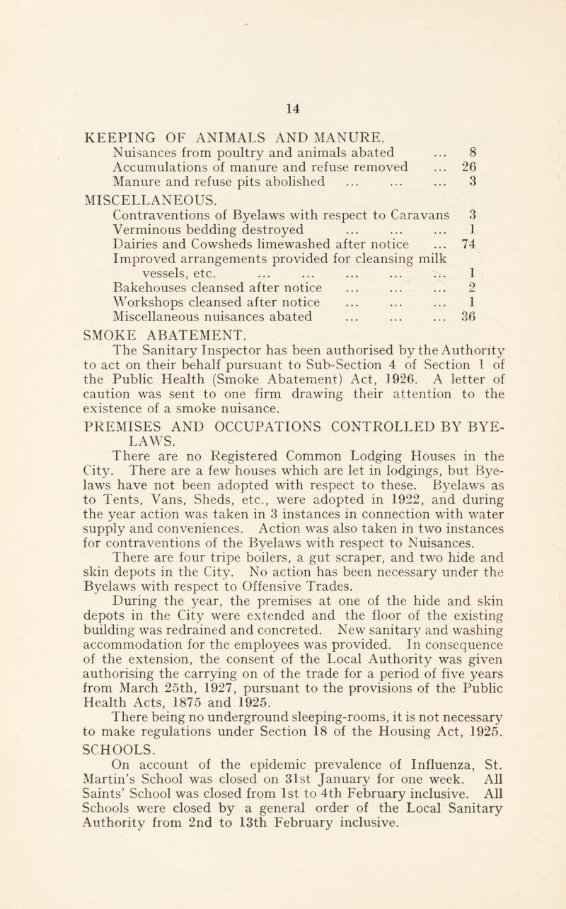 KEEPING OF ANIMALS AND MANURE. Nuisances from poultry and animals abated ... 8 Accumulations of manure and refuse removed ... 26 Manure and refuse pits abolished ... ... ... 3 MISCELLANEOUS. Contraventions of Byelaws with respect to Caravans 3 Verminous bedding destroyed ... ... ... 1 Dairies and Cowsheds limewashed after notice ... 74 Improved arrangements provided for cleansing milk vessels, etc. ... ... ... ... ... 1 Bakehouses cleansed after notice ... ... ... 2 Workshops cleansed after notice ... ... ... 1 Miscellaneous nuisances abated ... ... ... 36 SMOKE ABATEMENT. The Sanitary Inspector has been authorised by the Authority to act on their behalf pursuant to Sub-Section 4 of Section I of the Public Health (Smoke Abatement) Act, 1926. A letter of caution was sent to one firm drawing their attention to the existence of a smoke nuisance. PREMISES AND OCCUPATIONS CONTROLLED BY BYE- LAWS. There are no Registered Common Lodging Houses in the City. There are a few houses which are let in lodgings, but Bye- laws have not been adopted with respect to these. Byelaws as to Tents, Vans, Sheds, etc., were adopted in 1922, and during the year action was taken in 3 instances in connection with water supply and conveniences. Action was also taken in two instances for contraventions of the Byelaws with respect to Nuisances. There are four tripe boilers, a gut scraper, and two hide and skin depots in the City. No action has been necessary under the Byelaws with respect to Offensive Trades. During the year, the premises at one of the hide and skin depots in the City were extended and the floor of the existing building was redrained and concreted. New sanitary and washing accommodation for the employees was provided. In consequence of the extension, the consent of the Local Authority was given authorising the carrying on of the trade for a period of five years from March 25th, 1927, pursuant to the provisions of the Public Health Acts, 1875 and 1925. There being no underground sleeping-rooms, it is not necessary to make regulations under Section 18 of the Housing Act, 1925. SCHOOLS. On account of the epidemic prevalence of Influenza, St. Martin’s School was closed on 31st January for one week. All Saints’ School was closed from 1st to 4th February inclusive. All Schools were closed by a general order of the Local Sanitary Authority from 2nd to 13th February inclusive.