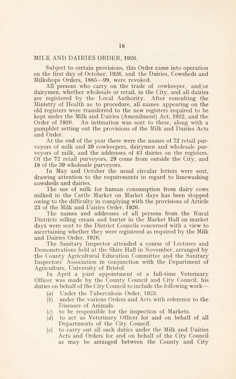 MILK AND DAIRIES ORDER, 1926. Subject to certain provisions, this Order came into operation on the first day of October, 1926, and the Dairies, Cowsheds and Milkshops Orders, 1885—99, were revoked. All persons who carry on the trade of cowkeeper, and/or dairymen, whether wholesale or retail, in the City, and all dairies are registered by the Local Authority. After consulting the Ministry of Health as to procedure, all names appearing on the old registers were transferred to the new registers required to be kept under the Milk and Dairies (Amendment) Act, 1922, and the Order of 1926. An intimation was sent to these, along with a pamphlet setting out the provisions of the Milk and Dairies Acts and Order. At the end of the year there were the names of 72 retail pur- veyors of milk and 39 cowkeepers, dairymen and wholesale pur- veyors of milk, and the addresses of 43 dairies on the registers. Of the 72 retail purveyors, 29 come from outside the City, and 18 of the 39 wholesale purveyors. In May and October the usual circular letters were sent, drawing attention to the requirements in regard to limewashing cowsheds and dairies. The use of milk for human consumption from dairy cows milked in the Cattle Market on Market days has been stopped owing to the difficulty in complying with the provisions of Article 23 of the Milk and Dairies Order, 1926. The names and addresses of all persons from the Rural Districts selling cream and butter in the Market Hall on market days were sent to the District Councils concerned with a view to ascertaining whether they were registered as required by the Milk and Dairies Order, 1926. The Sanitary Inspector attended a course of Lectures and Demonstrations held at the Shire Hall in November, arranged by the County Agricultural Education Committee and the Sanitary Inspectors' Association in conjunction with the Department of Agriculture, University of Bristol. In April a joint appointment of a full-time Veterinary Officer was made by the County Council and City Council, his duties on behalf of the City Council to include the following work— (a) Under the Tuberculosis Order, 1925. (b) under the various Orders and Acts with reference to the Diseases of Animals. (c) to be responsible for the inspection of Markets. (d) to act as Veterinary Officer for and on behalf of all Departments of the City Council. (e) to carry out all such duties under the Milk and Dairies Acts and Orders for and on behalf of the City Council as may be arranged between the County and City