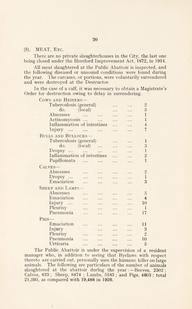 (b). MEAT, Etc. There are no private slaughterhouses in the City, the last one being closed under the Hereford Improvement Act, 1872, in 1914. All meat slaughtered at the Public Abattoir is inspected, and the following diseased or unsound conditions were found during the year. Ihe carcases, or portions, were voluntarily surrendered and were destroyed at the Destructor. In the case of a calf, it was necessary to obtain a Magistrate’s Order for destruction owing to delay in surrendering. Cows and Heifers— Tuberculosis (general) do. (local) Abscesses Actinomycosis ... Inflammation of intestines Injury ... Bulls and Bullocks— Tuberculosis (general) do. (local) Dropsy ... Inflammation of intestines Papillomata Calves— Abscesses Dropsy ... Emaciation 2 5 1 1 4 7 1 o 0 1 2 1 2 1 3 Sheep and Lamps — Abscesses Emaciation Injury ... Pleurisy Pneumonia Pigs— Emaciation Injury Pleurisy Pneumonia Urticaria 5 4 10 1 17 11 3 2 10 5 The Public Abattoir is under the supervision of a resident manager who, in addition to seeing that Byelaws with respect thereto are carried out, personally uses the humane killer on large animals. The following are particulars of the number of animals slaughtered at the abattoir during the year Beeves, 2502 ; Calves, 833 ; Sheep, 8474 ; Lambs, 5183 ; and Pigs, 4603 ; total 21,595, as compared with 19,488 in 1926.