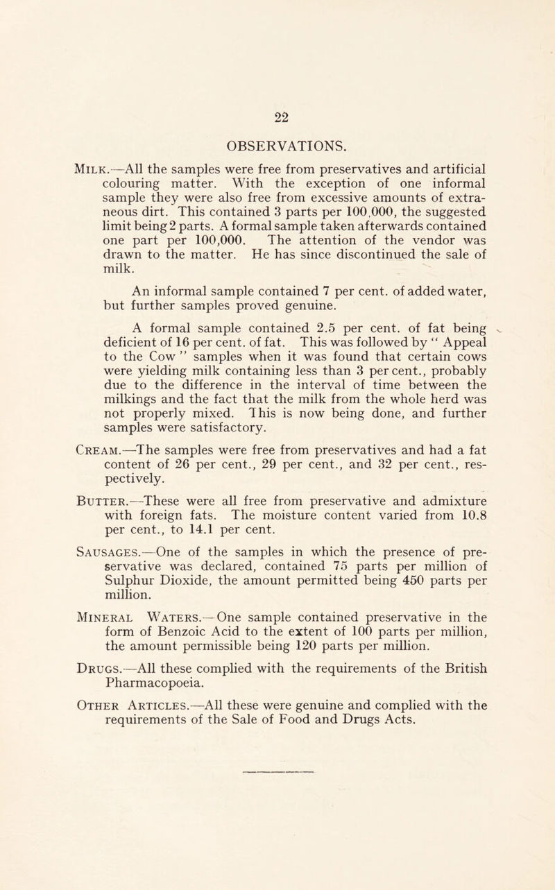 OBSERVATIONS. Milk.—All the samples were free from preservatives and artificial colouring matter. With the exception of one informal sample they were also free from excessive amounts of extra- neous dirt. This contained 3 parts per 100,000, the suggested limit being 2 parts. A formal sample taken afterwards contained one part per 100,000. The attention of the vendor was drawn to the matter. He has since discontinued the sale of milk. An informal sample contained 7 per cent, of added water, but further samples proved genuine. A formal sample contained 2.5 per cent, of fat being ^ deficient of 16 per cent, of fat. This was followed by “ Appeal to the Cow ” samples when it was found that certain cows were yielding milk containing less than 3 percent., probably due to the difference in the interval of time between the milkings and the fact that the milk from the whole herd was not properly mixed. This is now being done, and further samples were satisfactory. Cream.—The samples were free from preservatives and had a fat content of 26 per cent., 29 per cent., and 32 per cent., res- pectively. Butter.—These were all free from preservative and admixture with foreign fats. The moisture content varied from 10.8 per cent., to 14.1 per cent. Sausages.—One of the samples in which the presence of pre- servative was declared, contained 75 parts per million of Sulphur Dioxide, the amount permitted being 450 parts per million. Mineral Waters.—One sample contained preservative in the form of Benzoic Acid to the extent of 100 parts per million, the amount permissible being 120 parts per million. Drugs.—All these complied with the requirements of the British Pharmacopoeia. Other Articles.—All these were genuine and complied with the requirements of the Sale of Food and Drugs Acts.