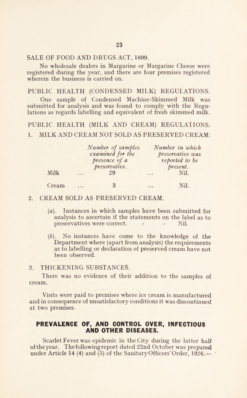 SALE OF FOOD AND DRUGS ACT, 1899. No wholesale dealers in Margarine or Margarine Cheese were registered during the year, and there are four premises registered wherein the business is carried on. PUBLIC HEALTH (CONDENSED MILK) REGULATIONS. One sample of Condensed Machine-Skimmed Milk was submitted for analysis and was found to comply with the Regu- lations as regards labelling and equivalent of fresh skimmed milk. PUBLIC HEALTH (MILK AND CREAM) REGULATIONS. 1. MILK AND CREAM NOT SOLD AS PRESERVED CREAM: Number of samples Number in which examined for the preservative zvas presence of a reported to be preservative. present. Milk 29 Nil. Cream ... 3 Nil. 2. CREAM SOLD AS PRESERVED CREAM. ((a). Instances in which samples have been submitted for analysis to ascertain if the statements on the label as to preservatives were correct. - - Nil. (b). No instances have come to the knowledge of the Department where (apart from analysis) the requirements as to labelling or declaration of preserved cream have not been observed. 3. THICKENING SUBSTANCES. There was no evidence of their addition to the samples of cream. Visits were paid to premises where ice cream is manufactured and in consequence of unsatisfactory conditions it was discontinued at two premises. PREVALENCE OF, AND CONTROL OVER, INFECTIOUS AND OTHER DISEASES. Scarlet Fever was epidemic in the City during the latter half of the year. The following report dated 22nd October was prepared under Article 14 (4) and (5) of the Sanitary Officers’Order, 1926.—