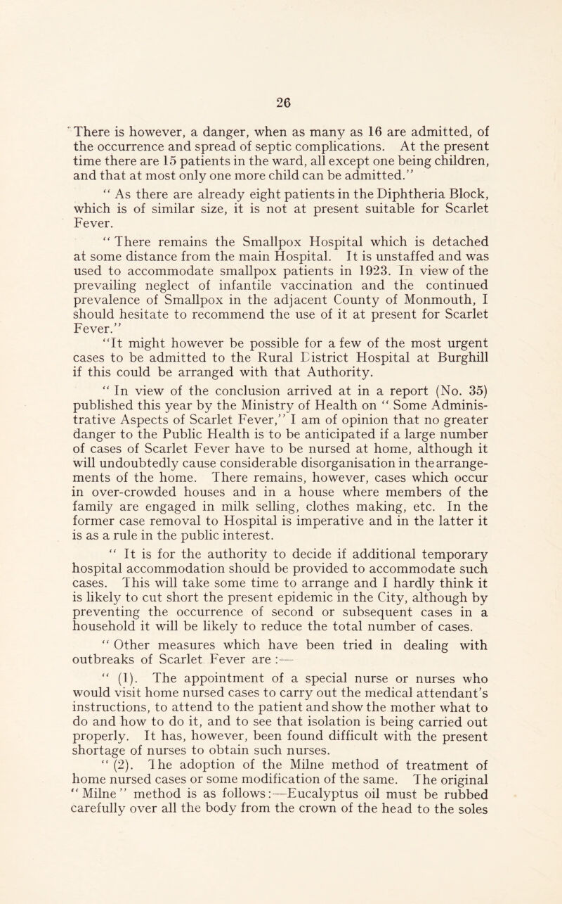 There is however, a danger, when as many as 16 are admitted, of the occurrence and spread of septic complications. At the present time there are 15 patients in the ward, all except one being children, and that at most only one more child can be admitted.” “ As there are already eight patients in the Diphtheria Block, which is of similar size, it is not at present suitable for Scarlet Fever. “ There remains the Smallpox Hospital which is detached at some distance from the main Hospital. It is unstaffed and was used to accommodate smallpox patients in 1923. In view of the prevailing neglect of infantile vaccination and the continued prevalence of Smallpox in the adjacent County of Monmouth, I should hesitate to recommend the use of it at present for Scarlet Fever.” “It might however be possible for a few of the most urgent cases to be admitted to the Rural District Hospital at Burghill if this could be arranged with that Authority. “ In view of the conclusion arrived at in a report (No. 35) published this year by the Ministry of Health on “ Some Adminis- trative Aspects of Scarlet Fever,” I am of opinion that no greater danger to the Public Health is to be anticipated if a large number of cases of Scarlet Fever have to be nursed at home, although it will undoubtedly cause considerable disorganisation in the arrange- ments of the home. There remains, however, cases which occur in over-crowded houses and in a house where members of the family are engaged in milk selling, clothes making, etc. In the former case removal to Hospital is imperative and in the latter it is as a rule in the public interest. “ It is for the authority to decide if additional temporary hospital accommodation should be provided to accommodate such cases. This will take some time to arrange and I hardly think it is likely to cut short the present epidemic in the City, although by preventing the occurrence of second or subsequent cases in a household it will be likely to reduce the total number of cases. “ Other measures which have been tried in dealing with outbreaks of Scarlet Fever are “ (1). The appointment of a special nurse or nurses who would visit home nursed cases to carry out the medical attendant’s instructions, to attend to the patient and show the mother what to do and how to do it, and to see that isolation is being carried out properly. It has, however, been found difficult with the present shortage of nurses to obtain such nurses. “ (2). The adoption of the Milne method of treatment of home nursed cases or some modification of the same. The original “Milne” method is as follows:—Eucalyptus oil must be rubbed carefully over all the body from the crown of the head to the soles