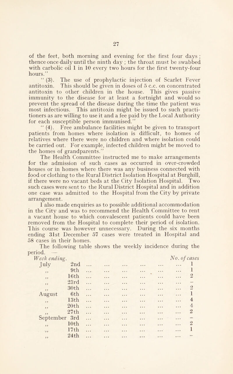 of the feet, both morning and evening for the first four days ; thence once daily until the ninth day ; the throat must be swabbed with carbolic oil 1 in 10 every two hours for the first twenty-four hours. “ (3). The use of prophylactic injection of Scarlet Fever antitoxin. This should be given in doses of 5 c.c. on concentrated antitoxin to other children in the house. This gives passive immunity to the disease for at least a fortnight and would so prevent the spread of the disease during the time the patient was most infectious. This antitoxin might be issued to such practi- tioners as are willing to use it and a fee paid by the Local Authority for each susceptible person immunised. “ (4). Free ambulance facilities might be given to transport patients from homes where isolation is difficult, to homes of relatives where there were no children and where isolation could be carried out. For example, infected children might be moved to the homes of grandparents. The Health Committee instructed me to make arrangements for the admission of such cases as occurred in over-crowded houses or in homes where there was any business connected with food or clothing to the Rural District Isolation Hospital at Burghill, if there were no vacant beds at the City Isolation Hospital. Two such cases were sent to the Rural District Hospital and in addition one case was admitted to the Hospital from the City by private arrangement. I also made enquiries as to possible additional accommodation in the City and was to recommend the Health Committee to rent a vacant house to which convalescent patients could have been removed from the Hospital to complete their period of isolation. This course was however unnecessary. During the six months ending 31st December 57 cases were treated in Hospital and 58 cases in their homes. The following table shows the weekly incidence during the period. — Week ending. No. J uly 2nd ,, 9th ,, 16th ,, 23rd ,, 30th August 6th ,, 13th ,, 20th „ 27th September 3rd 10th 17th „ 24th of cases 1 1 9 1 4 4 2 2 1