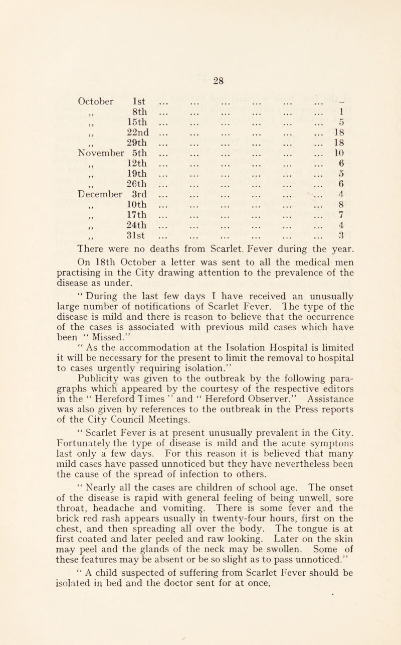 October 1st y y y y November y y December 8th 15th 22nd 29th 5th 12 th 19th 26th 3rd y > y y 10th 17th 24th 31st 1 o 18 18 10 6 5 6 4 8 7 4 3 There were no deaths from Scarlet. Fever during the year. On 18th October a letter was sent to all the medical men practising in the City drawing attention to the prevalence of the disease as under. “ During the last few days 1 have received an unusually large number of notifications of Scarlet Fever. The type of the disease is mild and there is reason to believe that the occurrence of the cases is associated with previous mild cases which have been “ Missed.” “ As the accommodation at the Isolation Hospital is limited it will be necessary for the present to limit the removal to hospital to cases urgently requiring isolation.” Publicity was given to the outbreak by the following para- graphs which appeared by the courtesy of the respective editors in the “ Hereford Times ” and “ Hereford Observer.” Assistance was also given by references to the outbreak in the Press reports of the City Council Meetings. “ Scarlet Fever is at present unusually prevalent in the City. Fortunately the type of disease is mild and the acute symptons last only a few days. For this reason it is believed that many mild cases have passed unnoticed but they have nevertheless been the cause of the spread of infection to others. “ Nearly all the cases are children of school age. The onset of the disease is rapid with general feeling of being unwell, sore throat, headache and vomiting. There is some fever and the brick red rash appears usually in twenty-four hours, first on the chest, and then spreading all over the body. The tongue is at first coated and later peeled and raw looking. Later on the skin may peel and the glands of the neck may be swollen. Some of these features may be absent or be so slight as to pass unnoticed.” “ A child suspected of suffering from Scarlet Fever should be isolated in bed and the doctor sent for at once.