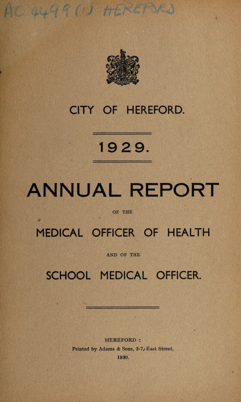 CITY OF HEREFORD. 19 29. ANNUAL REPORT  . 1 ; ; • ' , s- - OF THE # MEDICAL OFFICER OF HEALTH AND OF THE SCHOOL MEDICAL OFFICER. HEREFORD : Printed by Adams & Sons, 3»7,* East Street, 1930.