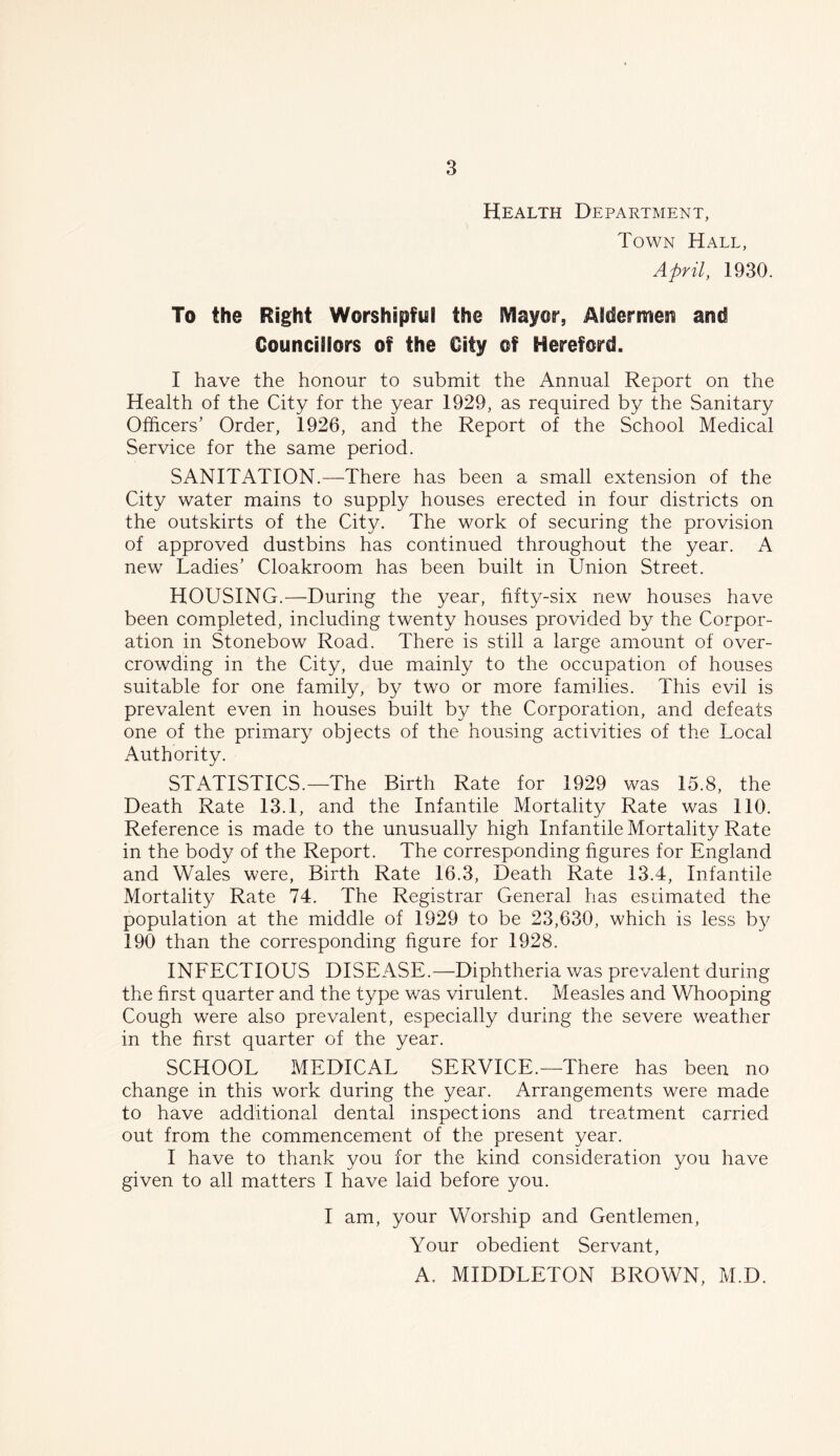 Health Department, Town Hall, April, 1930. To the Right Worshipful the Mayor, Aldermesi and Councillors of the City of Hereford. I have the honour to submit the Annual Report on the Health of the City for the year 1929, as required by the Sanitary Officers’ Order, 1926, and the Report of the School Medical Service for the same period. SANITATION.—There has been a small extension of the City water mains to supply houses erected in four districts on the outskirts of the City. The work of securing the provision of approved dustbins has continued throughout the year. A new Ladies’ Cloakroom has been built in Union Street. HOUSING.—During the year, fifty-six new houses have been completed, including twenty houses provided by the Corpor- ation in Stonebow Road. There is still a large amount of over- crowding in the City, due mainly to the occupation of houses suitable for one family, by two or more families. This evil is prevalent even in houses built by the Corporation, and defeats one of the primary objects of the housing activities of the Local Authority. STATISTICS.—The Birth Rate for 1929 was 15.8, the Death Rate 13.1, and the Infantile Mortality Rate was 110. Reference is made to the unusually high Infantile Mortality Rate in the body of the Report. The corresponding figures for England and Wales were, Birth Rate 16.3, Death Rate 13.4, Infantile Mortality Rate 74. The Registrar General has estimated the population at the middle of 1929 to be 23,630, which is less by 190 than the corresponding figure for 1928. INFECTIOUS DISEASE.—Diphtheria was prevalent during the first quarter and the type was virulent. Measles and Whooping Cough were also prevalent, especially during the severe weather in the first quarter of the year. SCHOOL MEDICAL SERVICE.—There has been no change in this work during the year. Arrangements were made to have additional dental inspections and treatment carried out from the commencement of the present year. I have to thank you for the kind consideration you have given to all matters I have laid before you. I am, your Worship and Gentlemen, Your obedient Servant, A. MIDDLETON BROWN, M.D.