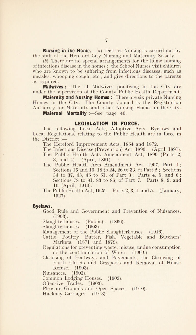 Nursisig in the Home.—(a) District Nursing is carried out by the staff of the Hereford City Nursing and Maternity Society. (.b) There are no special arrangements for the home nursing of infectious disease in the homes ; the School Nurses visit children who are known to be suffering from infectious diseases, such as measles, whooping cough, etc., and give directions to the parents as required. Midwifes :—The 11 Midwives practising in the City are under the supervision of the County Public Health Department. fraternity and Nursing Homes : There are six private Nursing Homes in the City. The County Council is the Registration Authority for Maternity and other Nursing Homes in the City. Maternal Mortality :—See page 40. LEGISLATION IN FORCE. The following Local Acts, Adoptive Acts, Byelaws and Local Regulations, relating to the Public Health are in force in the District : — The Hereford Improvement Acts, 1854 and 1872. The Infectious Disease (Prevention) Act, 1890. (April, 1891). The Public Health Acts Amendment Act, 1890 (Parts 2, 3, and 4). (April, 1891). The Public Health Acts Amendment Act, 1907, Part 1 ; Sections 15 and 16, 18 to 24, 26 to 33, of Part 2 ; Sections 34 to 37, 43, 45 to 51, of Part 3 ; Parts 4, 5, and 6 ; Sections 78 to 81, 83 to 86, of Part 7. Parts 8, 9, and 10 (April, 1910). The Public Health Act, 1925. Parts 2, 3, 4, and 5. (January, 1927). Byelaws. Good Rule and Government and Prevention of Nuisances. (1903). Slaughterhouses. (Public). (1866). Slaughterhouses. (1903). Management of the Public Slaughterhouses. (1916). Cattle, Poultry, Butter, Fish, Vegetable and Butchers’ Markets. (1871 and 1879). Regulations for preventing waste, misuse, undue consumption or the contamination of Water. (1900.) Cleansing of Footways and Pavements, the Cleansing of Earth Closets and Cesspools and Removal of House Refuse. (1903). Nuisances. (1903). Common Lodging Houses. (1903). Offensive Trades. (1903). Pleasure Grounds and Open Spaces. (1910). Hackney Carriages. (1913).