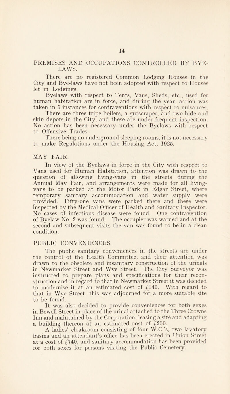 PREMISES AND OCCUPATIONS CONTROLLED BY BYE- LAWS. There are no registered Common Lodging Houses in the City and Bye-laws have not been adopted with respect to Houses let in Lodgings. Byelaws with respect to Tents, Vans, Sheds, etc., used for human habitation are in force, and during the year, action was taken in 5 instances for contraventions with respect to nuisances. There are three tripe boilers, a gutscraper, and two hide and skin depots in the City, and these are under frequent inspection. No action has been necessary under the Byelaws with respect to Offensive Trades. There being no underground sleeping rooms, it is not necessary to make Regulations under the Housing Act, 1925. MAY FAIR. In view of the Byelaws in force in the City with respect to Vans used for Human Habitation, attention was drawn to the question of allowing living-vans in the streets during the Annual May Fair, and arrangements were made for all living- vans to be parked at the Motor Park in Edgar Street, where temporary sanitary accommodation and water supply were provided. Fifty-one vans were parked there and these were inspected by the Medical Officer of Health and Sanitary Inspector. No cases of infectious disease were found. One contravention of Byelaw No. 2 was found. The occupier was warned and at the second and subsequent visits the van was found to be in a clean condition. PUBLIC CONVENIENCES. The public sanitary conveniences in the streets are under the control of the Health Committee, and their attention was drawn to the obsolete and insanitary construction of the urinals in Newmarket Street and Wye Street. The City Surveyor was instructed to prepare plans and specifications for their recon- struction and in regard to that in Newmarket Street it was decided to modernise it at an estimated cost of £140. With regard to that in Wye Street, this was adjourned for a more suitable site to be found. It was also decided to provide conveniences for both sexes in Bewell Street in place of the urinal attached to the Three Crowns Inn and maintained by the Corporation, leasing a site and adapting a building thereon at an estimated cost of £250. A ladies’ cloakroom consisting of four W.C.’s, two lavatory basins and an attendant’s office has been erected in Union Street at a cost of £740, and sanitary accommodation has been provided for both sexes for persons visiting the Public Cemetery.