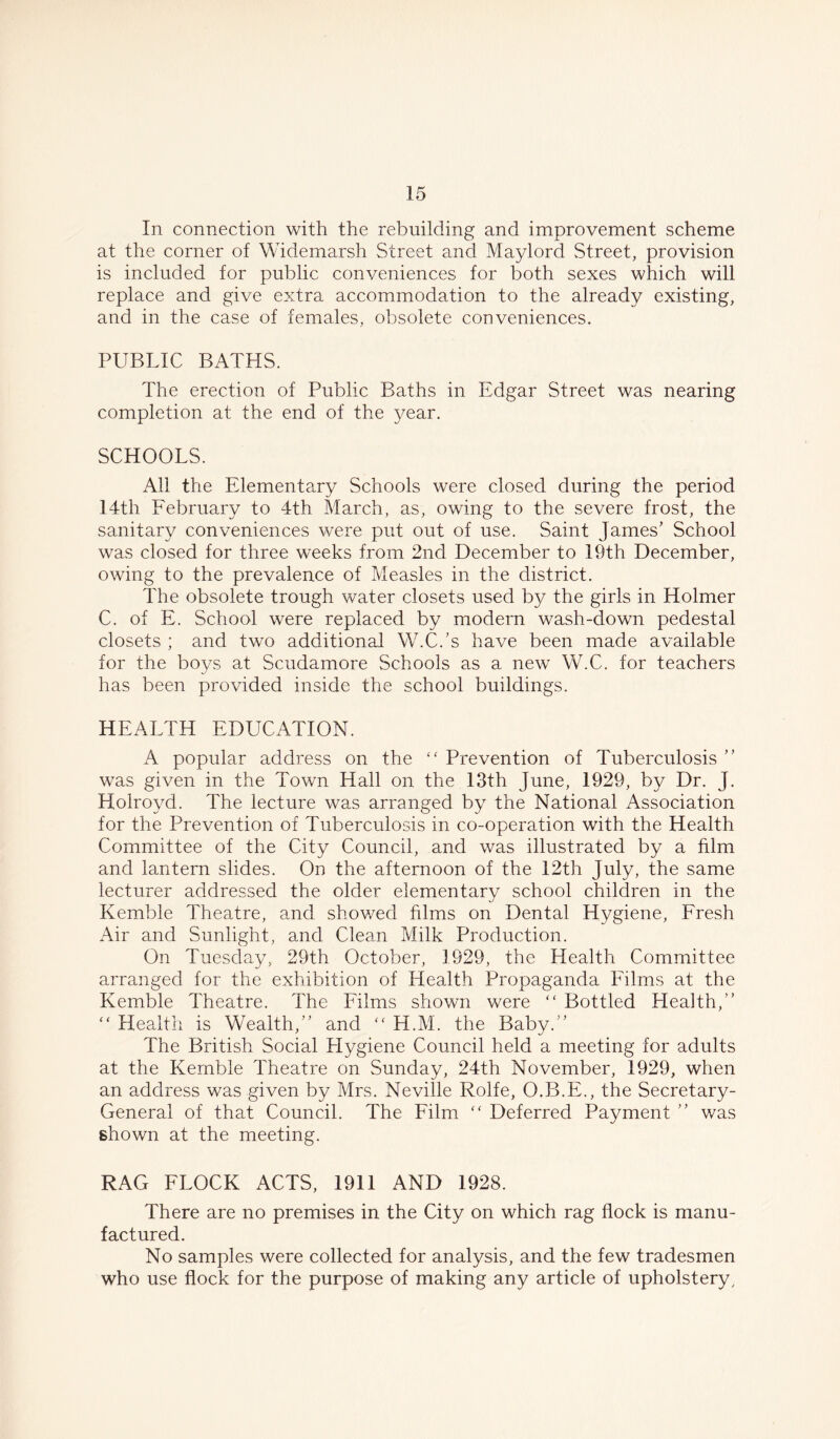In connection with the rebuilding and improvement scheme at the corner of Widemarsh Street and Maylord Street, provision is included for public conveniences for both sexes which will replace and give extra accommodation to the already existing, and in the case of females, obsolete conveniences. PUBLIC BATHS. The erection of Public Baths in Edgar Street was nearing completion at the end of the year. SCHOOLS. All the Elementary Schools were closed during the period 14th February to 4th March, as, owing to the severe frost, the sanitary conveniences were put out of use. Saint James’ School was closed for three weeks from 2nd December to 19th December, owing to the prevalence of Measles in the district. The obsolete trough water closets used by the girls in Holmer C. of E. School were replaced by modern wash-down pedestal closets ; and two additional W.C.’s have been made available for the boys at Scudamore Schools as a new W.C. for teachers has been provided inside the school buildings. HEALTH EDUCATION. A popular address on the “ Prevention of Tuberculosis ” was given in the Town Hall on the 13th June, 1929, by Dr. J. Holroyd. The lecture was arranged by the National Association for the Prevention of Tuberculosis in co-operation with the Health Committee of the City Council, and was illustrated by a film and lantern slides. On the afternoon of the 12th July, the same lecturer addressed the older elementary school children in the Kemble Theatre, and showed films on Dental Hygiene, Fresh Air and Sunlight, and Clean Milk Production. On Tuesday, 29th October, 1929, the Health Committee arranged for the exhibition of Health Propaganda Films at the Kemble Theatre. The Films shown were “ Bottled Health,” “ Health is Wealth,” and “ H.M. the Baby.” The British Social Hygiene Council held a meeting for adults at the Kemble Theatre on Sunday, 24th November, 1929, when an address was given by Mrs. Neville Rolfe, O.B.E., the Secretary- General of that Council. The Film “ Deferred Payment ” v/as shown at the meeting. RAG FLOCK ACTS, 1911 AND 1928. There are no premises in the City on which rag flock is manu- factured. No samples were collected for analysis, and the few tradesmen who use flock for the purpose of making any article of upholstery.