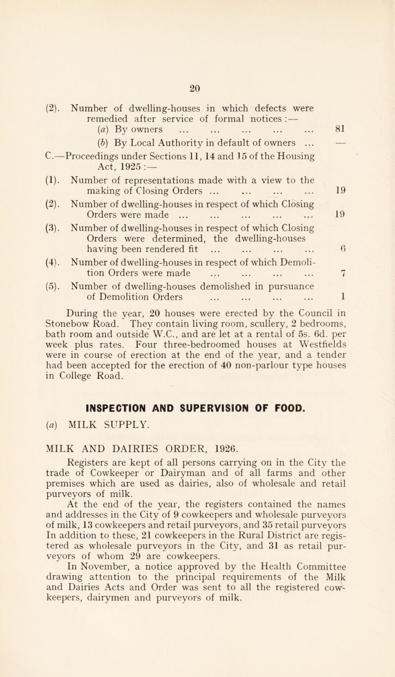 (2). Number of dwelling-houses in which defects were remedied after service of formal notices : — (a) By owners ... ... ... ... ... 81 (b) By Local Authority in default of owners ... C.—Proceedings under Sections 11, 14 and 15 of the Housing Act, 1925 : — (1) . Number of representations made with a view to the making of Closing Orders ... ... ... ... 19 (2) . Number of dwelling-houses in respect of which Closing Orders were made ... ... ... ... ... 19 (3) . Number of dwelling-houses in respect of which Closing Orders were determined, the dwelling-houses having been rendered fit ... ... ... ... 0 (4) . Number of dwelling-houses in respect of which Demoli- tion Orders were made ... ... ... ... 7 (5) . Number of dwelling-houses demolished in pursuance of Demolition Orders ... ... ... ... 1 During the year, 20 houses were erected by the Council in Stonebow Road. They contain living room, scullery, 2 bedrooms, bath room and outside W.C., and are let at a rental of 5s. 6d. per week plus rates. Four three-bedroomed houses at Westfields were in course of erection at the end of the year, and a tender had been accepted for the erection of 40 non-parlour type houses in College Road. INSPECTION AND SUPERVISION OF FOOD. {a) MILK SUPPLY, MILK AND DAIRIES ORDER, 1926. Registers are kept of all persons carrying on in the City the trade of Cowkeeper or Dairyman and of all farms and other premises which are used as dairies, also of wholesale and retail purveyors of milk. At the end of the year, the registers contained the names and addresses in the City of 9 cowkeepers and wholesale purveyors of milk, 13 cowkeepers and retail purveyors, and 35 retail purveyors In addition to these, 21 cowkeepers in the Rural District are regis- tered as wholesale purveyors in the City, and 31 as retail pur- veyors of whom 29 are cowkeepers. In November, a notice approved by the Health Committee drawing attention to the principal requirements of the Milk and Dairies Acts and Order was sent to all the registered cow- keepers, dairymen and purveyors of milk.