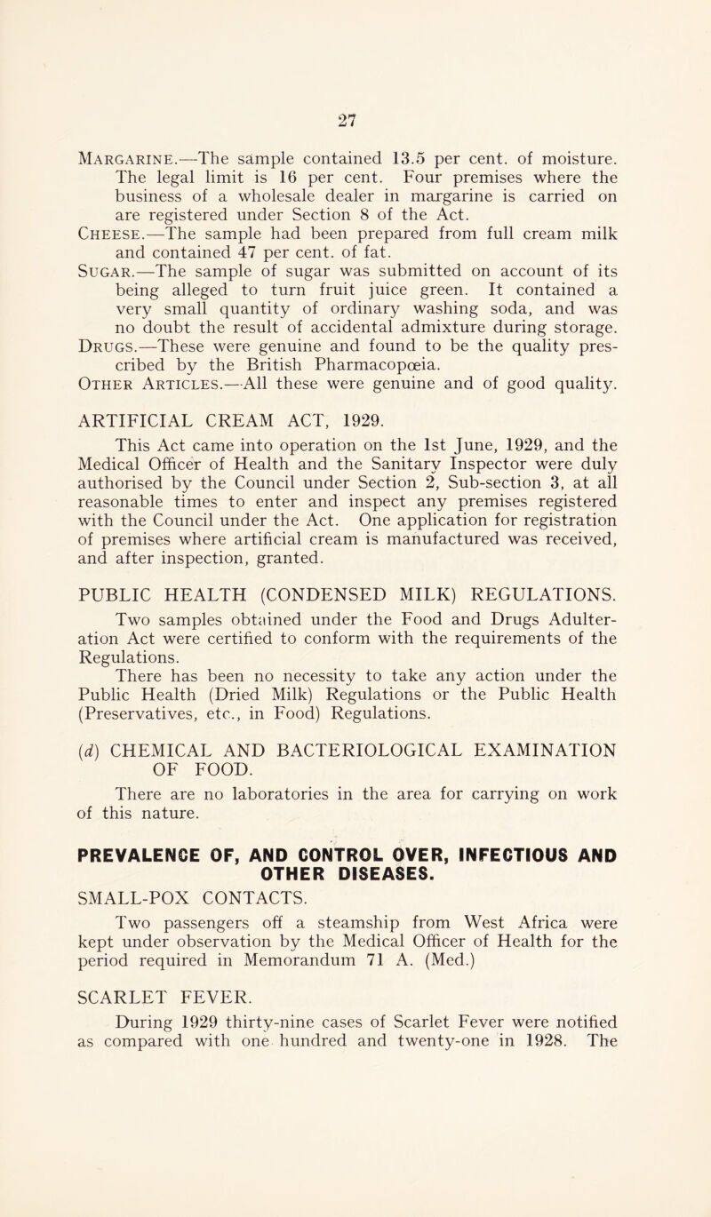 Margarine.—-The sample contained 13.5 per cent, of moisture. The legal limit is 16 per cent. Four premises where the business of a wholesale dealer in margarine is carried on are registered under Section 8 of the Act. Cheese.—The sample had been prepared from full cream milk and contained 47 per cent, of fat. Sugar.—The sample of sugar was submitted on account of its being alleged to turn fruit juice green. It contained a very small quantity of ordinary washing soda, and was no doubt the result of accidental admixture during storage. Drugs.—These were genuine and found to be the quality pres- cribed by the British Pharmacopoeia. Other Articles.—All these were genuine and of good quality. ARTIFICIAL CREAM ACT, 1929. This Act came into operation on the 1st June, 1929, and the Medical Officer of Health and the Sanitary Inspector were duly authorised by the Council under Section 2, Sub-section 3, at all reasonable times to enter and inspect any premises registered with the Council under the Act. One application for registration of premises where artificial cream is manufactured was received, and after inspection, granted. PUBLIC HEALTH (CONDENSED MILK) REGULATIONS. Two samples obtained under the Food and Drugs Adulter- ation Act were certified to conform with the requirements of the Regulations. There has been no necessity to take any action under the Public Health (Dried Milk) Regulations or the Public Health (Preservatives, etc., in Food) Regulations. (d) CHEMICAL AND BACTERIOLOGICAL EXAMINATION OF FOOD. There are no laboratories in the area for carrying on work of this nature. PREVALENCE OF, AND CONTROL OVER, INFECTIOUS AND OTHER DISEASES. SMALL-POX CONTACTS. Two passengers off a steamship from West Africa were kept under observation by the Medical Officer of Health for the period required in Memorandum 71 A. (Med.) SCARLET FEVER. During 1929 thirty-nine cases of Scarlet Fever were notified as compared with one hundred and twenty-one in 1928. The