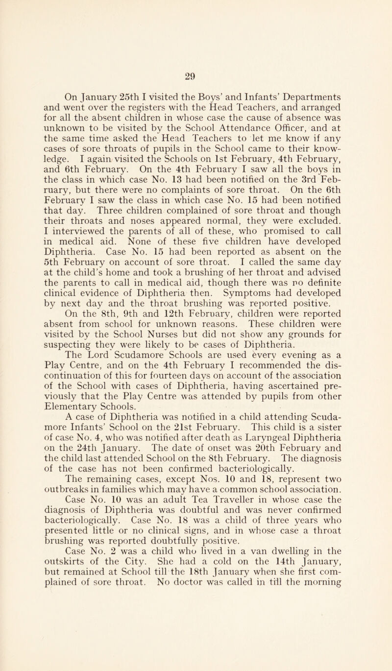 On January 25th I visited the Boys’ and Infants’ Departments and went over the registers with the Head Teachers, and arranged for all the absent children in whose case the cause of absence was unknown to be visited bv the School Attendance Officer, and at the same time asked the Head Teachers to let me know if any cases of sore throats of pupils in the School came to their know- ledge. I again visited the Schools on 1st February, 4th February, and 6th February. On the 4th February I saw all the boys in the class in which case No. 13 had been notified on the 3rd Feb- ruary, but there were no complaints of sore throat. On the 6th February I saw the class in which case No. 15 had been notified that day. Three children complained of sore throat and though their throats and noses appeared normal, they were excluded. I interviewed the parents of all of these, who promised to call in medical aid. None of these five children have developed Diphtheria. Case No. 15 had been reported as absent on the 5th February on account of sore throat. I called the same day at the child’s home and took a brushing of her throat and advised the parents to call in medical aid, though there was no definite clinical evidence of Diphtheria then. Symptoms had developed by next day and the throat brushing was reported positive. On the 8th, 9th and 12th February, children were reported absent from school for unknown reasons. These children were visited by the School Nurses but did not show any grounds for suspecting they were likely to be cases of Diphtheria. The Lord Scudamore Schools are used every evening as a Play Centre, and on the 4th February I recommended the dis- continuation of this for fourteen davs on account of the association of the School with cases of Diphtheria, having ascertained pre- viously that the Play Centre was attended by pupils from other Elementary Schools. A case of Diphtheria was notified in a child attending Scuda- more Infants’ School on the 21st February. This child is a sister of case No. 4, who was notified after death as Laryngeal Diphtheria on the 24th January. The date of onset was 20th February and the child last attended School on the 8th February. The diagnosis of the case has not been confirmed bacteriologically. The remaining cases, except Nos. 10 and 18, represent two outbreaks in families which may have a common school association. Case No. 10 was an adult Tea Traveller in whose case the diagnosis of Diphtheria was doubtful and was never confirmed bacteriologically. Case No. 18 was a child of three years who presented little or no clinical signs, and in whose case a throat brushing was reported doubtfully positive. Case No. 2 was a child who lived in a van dwelling in the outskirts of the City. She had a cold on the 14th January, but remained at School till the 18th January when she first com- plained of sore throat. No doctor was called in till the morning