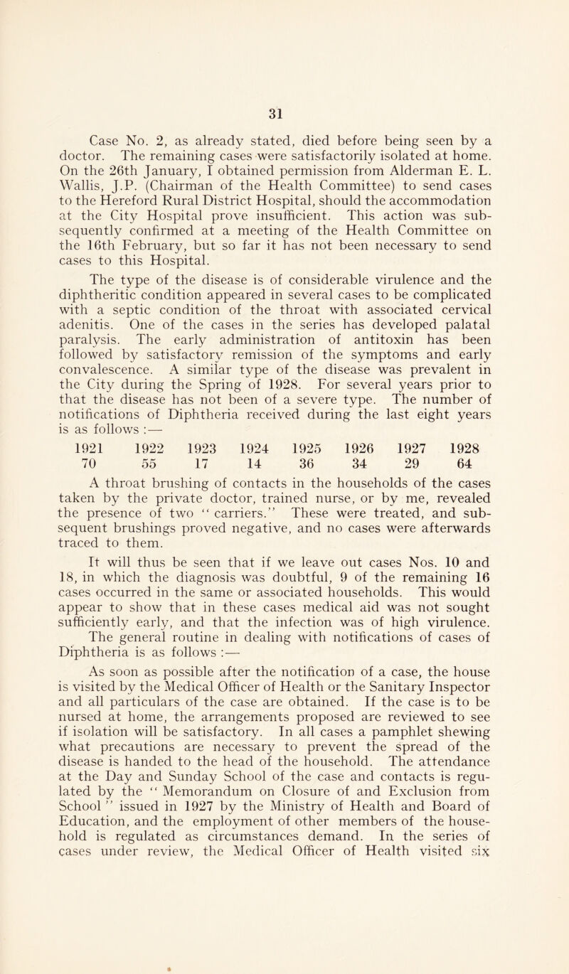 Case No. 2, as already stated, died before being seen by a doctor. The remaining cases were satisfactorily isolated at home. On the 26th January, I obtained permission from Alderman E. L. Wallis, J.P. (Chairman of the Health Committee) to send cases to the Hereford Rural District Hospital, should the accommodation at the City Hospital prove insufficient. This action was sub- sequently confirmed at a meeting of the Health Committee on the 16th February, but so far it has not been necessary to send cases to this Hospital. The type of the disease is of considerable virulence and the diphtheritic condition appeared in several cases to be complicated with a septic condition of the throat with associated cervical adenitis. One of the cases in the series has developed palatal paralysis. The early administration of antitoxin has been followed by satisfactory remission of the symptoms and early convalescence. A similar type of the disease was prevalent in the City during the Spring of 1928. For several years prior to that the disease has not been of a severe type. The number of notifications of Diphtheria received during the last eight years is as follows : — 1921 1922 1923 1924 1925 1926 1927 1928 70 55 17 14 36 34 29 64 A throat brushing of contacts in the households of the cases taken by the private doctor, trained nurse, or by me, revealed the presence of two “ carriers.” These were treated, and sub- sequent brushings proved negative, and no cases were afterwards traced to them. It will thus be seen that if we leave out cases Nos. 10 and 18, in which the diagnosis was doubtful, 9 of the remaining 16 cases occurred in the same or associated households. This would appear to show that in these cases medical aid was not sought sufficiently early, and that the infection was of high virulence. The general routine in dealing with notifications of cases of Diphtheria is as follows : — As soon as possible after the notification of a case, the house is visited by the Medical Officer of Health or the Sanitary Inspector and all particulars of the case are obtained. If the case is to be nursed at home, the arrangements proposed are reviewed to see if isolation will be satisfactory. In all cases a pamphlet shewing what precautions are necessary to prevent the spread of the disease is handed to the head of the household. The attendance at the Day and Sunday School of the case and contacts is regu- lated by the  Memorandum on Closure of and Exclusion from School ” issued in 1927 by the Ministry of Health and Board of Education, and the employment of other members of the house- hold is regulated as circumstances demand. In the series of cases under review, the Medical Officer of Health visited six