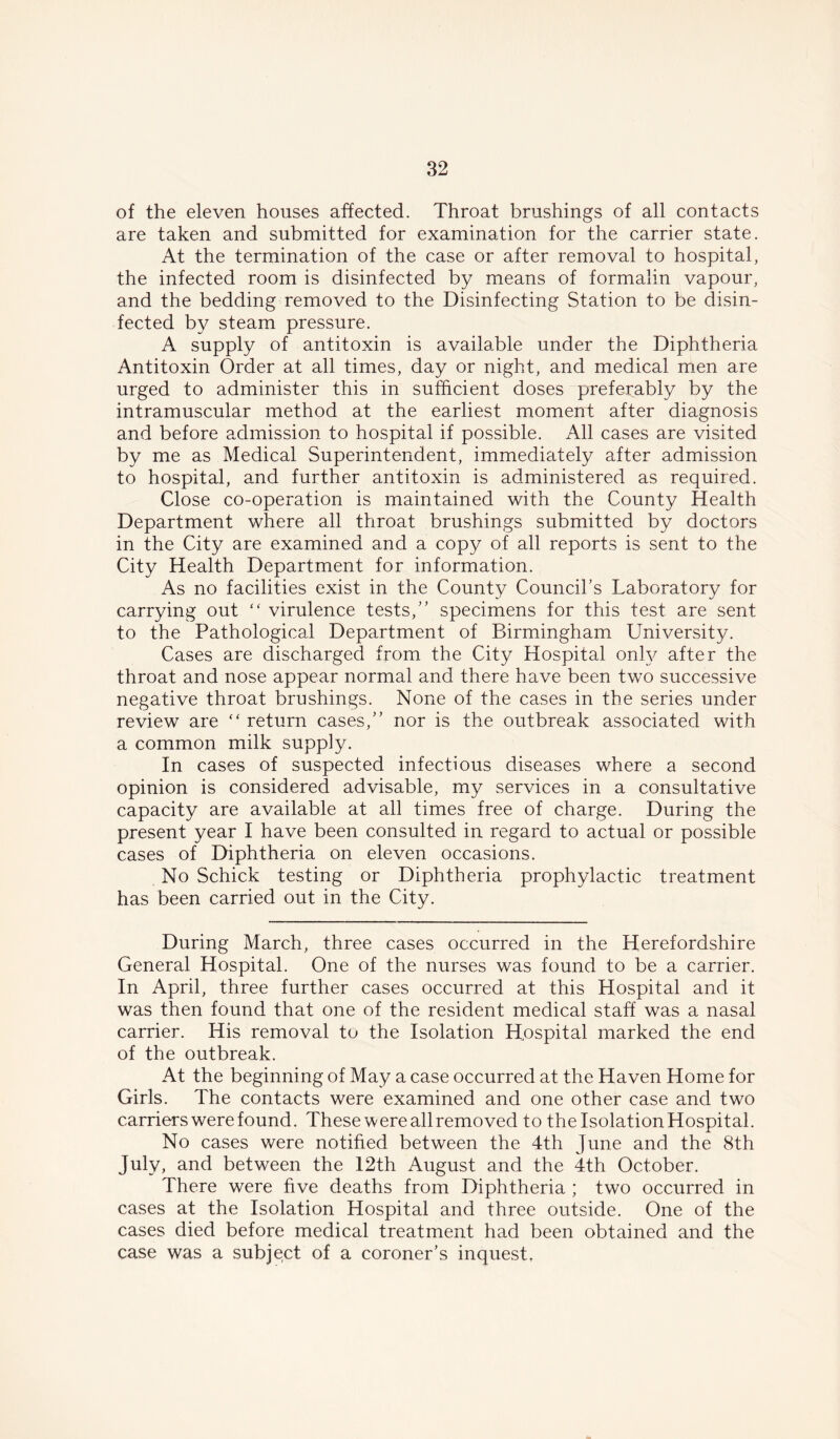 of the eleven houses affected. Throat brushings of all contacts are taken and submitted for examination for the carrier state. At the termination of the case or after removal to hospital, the infected room is disinfected by means of formalin vapour, and the bedding removed to the Disinfecting Station to be disin- fected by steam pressure. A supply of antitoxin is available under the Diphtheria Antitoxin Order at all times, day or night, and medical men are urged to administer this in sufficient doses preferably by the intramuscular method at the earliest moment after diagnosis and before admission to hospital if possible. All cases are visited by me as Medical Superintendent, immediately after admission to hospital, and further antitoxin is administered as required. Close co-operation is maintained with the County Health Department where all throat brushings submitted by doctors in the City are examined and a copy of all reports is sent to the City Health Department for information. As no facilities exist in the County Council’s Laboratory for carrying out “ virulence tests,” specimens for this test are sent to the Pathological Department of Birmingham University. Cases are discharged from the City Hospital only after the throat and nose appear normal and there have been two successive negative throat brushings. None of the cases in the series under review are “ return cases,” nor is the outbreak associated with a common milk supply. In cases of suspected infectious diseases where a second opinion is considered advisable, my services in a consultative capacity are available at all times free of charge. During the present year I have been consulted in regard to actual or possible cases of Diphtheria on eleven occasions. No Schick testing or Diphtheria prophylactic treatment has been carried out in the City. During March, three cases occurred in the Herefordshire General Hospital. One of the nurses was found to be a carrier. In April, three further cases occurred at this Hospital and it was then found that one of the resident medical staff was a nasal carrier. His removal to the Isolation Hospital marked the end of the outbreak. At the beginning of May a case occurred at the Haven Home for Girls. The contacts were examined and one other case and two carriers were found. These were all removed to the Isolation Hospital. No cases were notified between the 4th June and the 8th July, and between the 12th August and the 4th October. There were five deaths from Diphtheria ; two occurred in cases at the Isolation Hospital and three outside. One of the cases died before medical treatment had been obtained and the case was a subject of a coroner’s inquest.