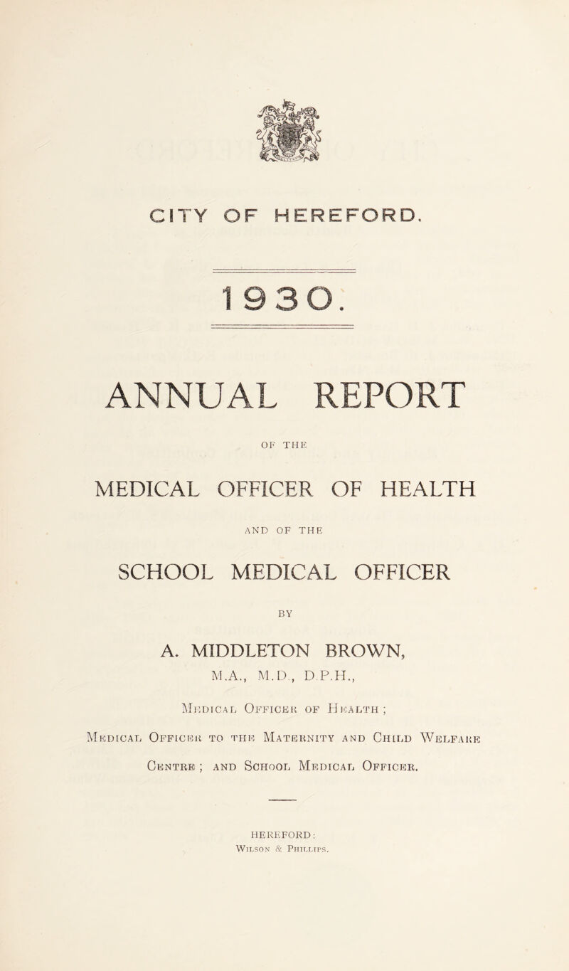 1930. ANNUAL REPORT OF THE MEDICAL OFFICER OF HEALTH AND OF THE SCHOOL MEDICAL OFFICER BY A. MIDDLETON BROWN, M.A., M.D , D.P.H., Medical Officer of Health; Medical Officer to the Maternity and Child Welfare Centre ; and School Medical Officer. HEREFORD: Wilson & Phillips.