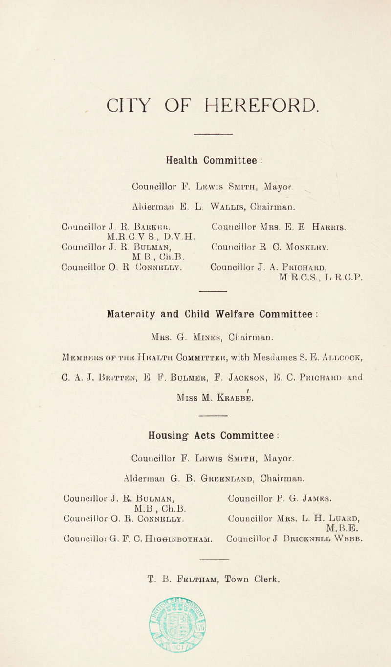 Health Committee : Councillor F. Lewis Smith, Mayor. Alderman E. L. Wallis, Chairman. Councillor J. R. Barker. Councillor Mrs. E. E Harris. M.R.C V S, D.Y.H. Councillor J. R Bulman, (Councillor R C. Monkley. M B, Ch.B. Councillor 0. R Connelly. Councillor J. A. Prichard, M R.C.S., L.R.C.P. Maternity and Child Welfare Committee : Mrs. G. Mines, Chairman. Members of the Health Committee, with Mesdames S. E. Allcock, C. A. J. Britten, E. F. Bulmer, E. Jackson, E. C. Prichard and i Miss M. Krabbe. Housing* Acts Committee : Councillor F. Lewis Smith, Mayor. Alderman G. B. Greenland, Chairman. Councillor J. R. Bulman, Councillor P. G. James. M.B , Ch.B. Councillor 0. R. Connelly. Councillor Mrs. L. H. Luard, M.B.E. Councillor G. F. C. Higginbotham. Councillor J Bricknell Webb. T. B. Feltham, Town Clerk,